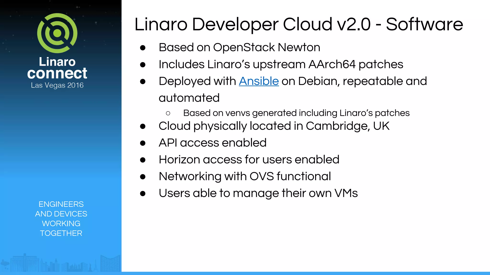 ENGINEERS
AND DEVICES
WORKING
TOGETHER
Linaro Developer Cloud v2.0 - Software
● Based on OpenStack Newton
● Includes Linaro’s upstream AArch64 patches
● Deployed with Ansible on Debian, repeatable and
automated
○ Based on venvs generated including Linaro’s patches
● Cloud physically located in Cambridge, UK
● API access enabled
● Horizon access for users enabled
● Networking with OVS functional
● Users able to manage their own VMs
 
