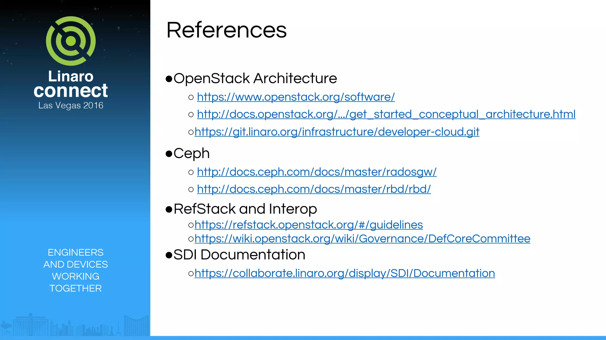 ENGINEERS
AND DEVICES
WORKING
TOGETHER
References
●OpenStack Architecture
○ https://www.openstack.org/software/
○ http://docs.openstack.org/.../get_started_conceptual_architecture.html
○https://git.linaro.org/infrastructure/developer-cloud.git
●Ceph
○ http://docs.ceph.com/docs/master/radosgw/
○ http://docs.ceph.com/docs/master/rbd/rbd/
●RefStack and Interop
○https://refstack.openstack.org/#/guidelines
○https://wiki.openstack.org/wiki/Governance/DefCoreCommittee
●SDI Documentation
○https://collaborate.linaro.org/display/SDI/Documentation
 