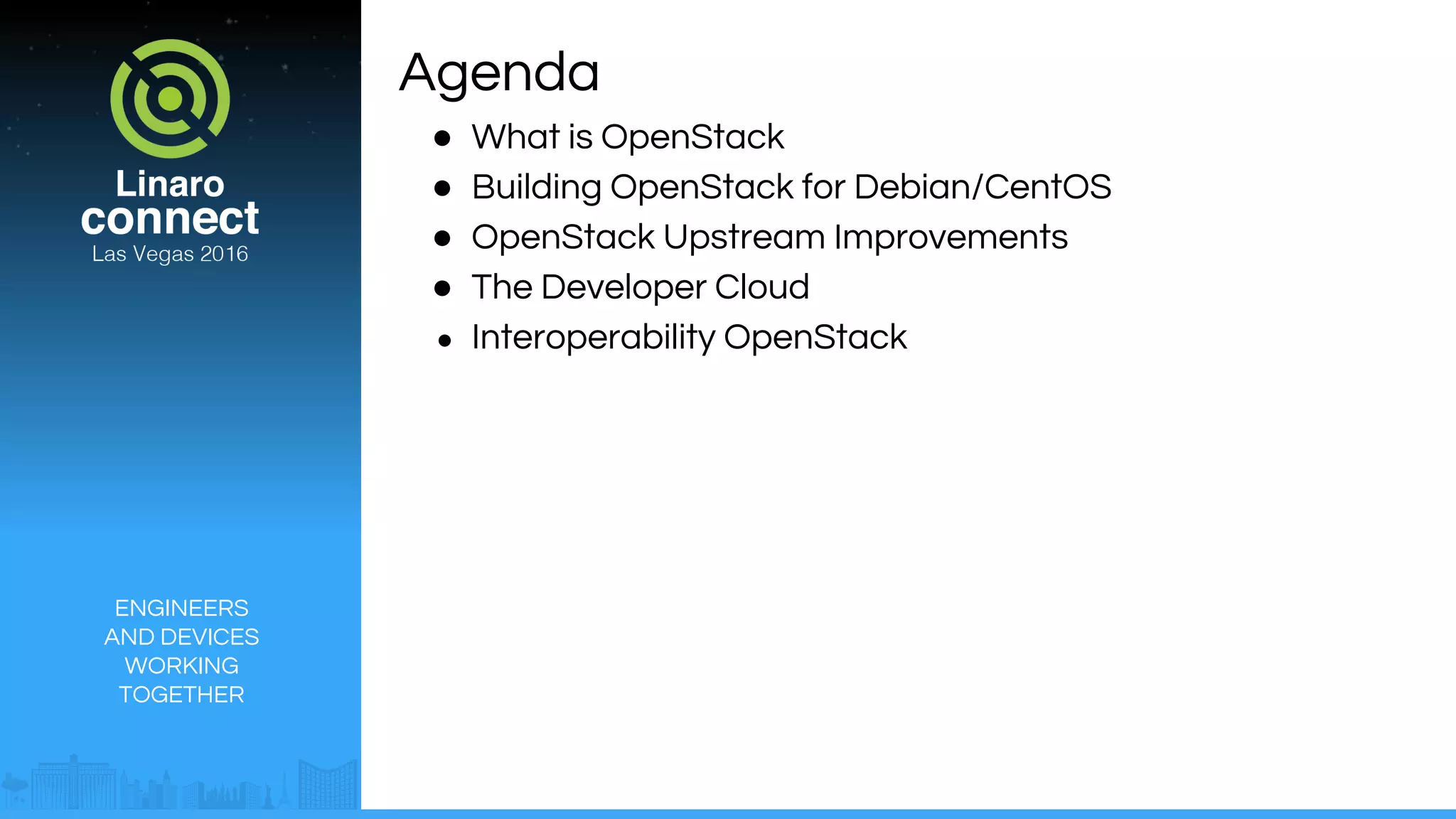 ENGINEERS
AND DEVICES
WORKING
TOGETHER
Agenda
● What is OpenStack
● Building OpenStack for Debian/CentOS
● OpenStack Upstream Improvements
● The Developer Cloud
● Interoperability OpenStack
 
