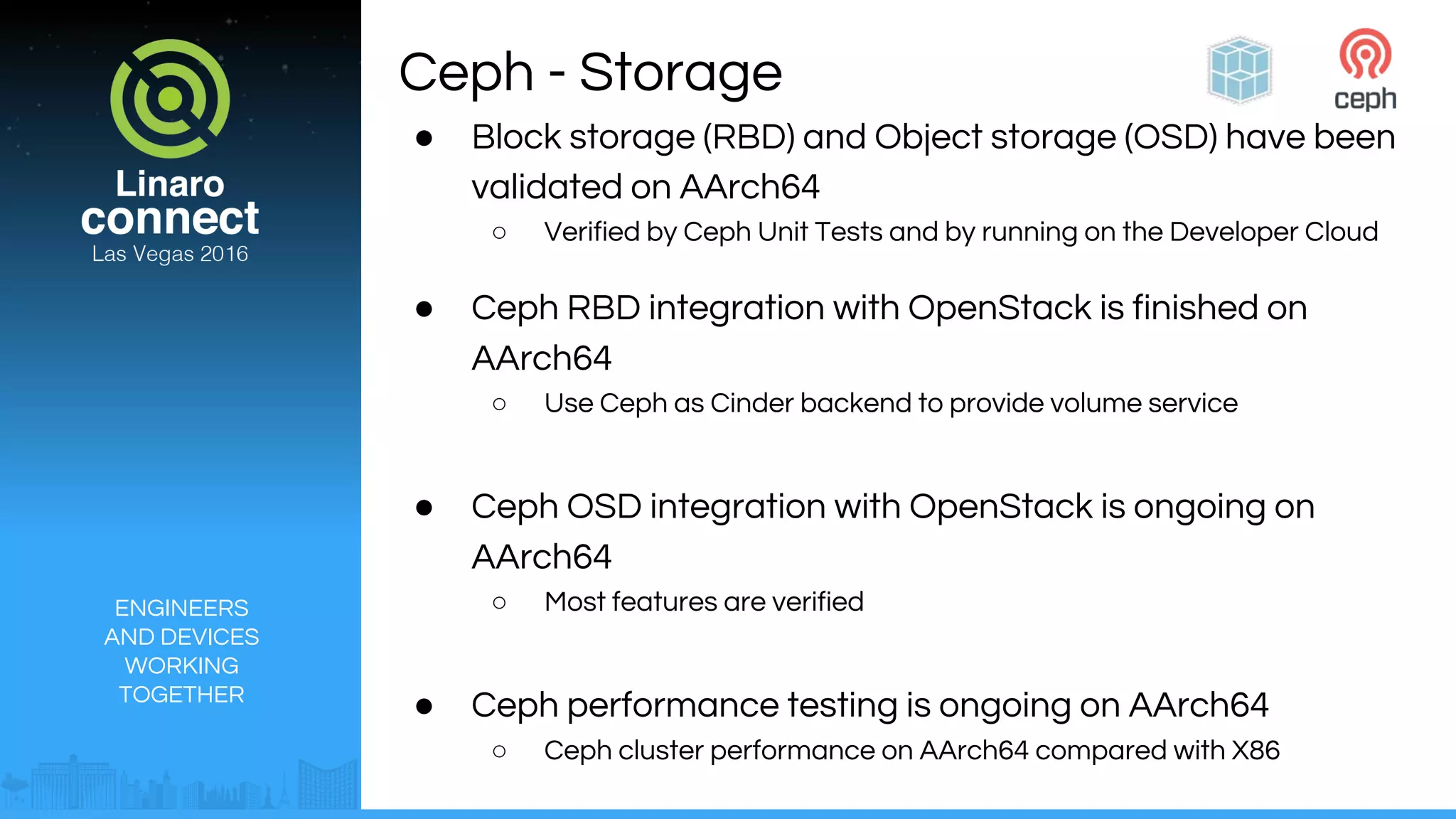 ENGINEERS
AND DEVICES
WORKING
TOGETHER
Ceph - Storage
● Block storage (RBD) and Object storage (OSD) have been
validated on AArch64
○ Verified by Ceph Unit Tests and by running on the Developer Cloud
● Ceph RBD integration with OpenStack is finished on
AArch64
○ Use Ceph as Cinder backend to provide volume service
● Ceph OSD integration with OpenStack is ongoing on
AArch64
○ Most features are verified
● Ceph performance testing is ongoing on AArch64
○ Ceph cluster performance on AArch64 compared with X86
 