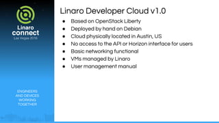 ENGINEERS
AND DEVICES
WORKING
TOGETHER
Linaro Developer Cloud v1.0
● Based on OpenStack Liberty
● Deployed by hand on Debian
● Cloud physically located in Austin, US
● No access to the API or Horizon interface for users
● Basic networking functional
● VMs managed by Linaro
● User management manual
 