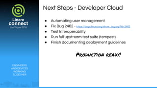 ENGINEERS
AND DEVICES
WORKING
TOGETHER
Next Steps - Developer Cloud
● Automating user management
● Fix Bug 2462 - https://bugs.linaro.org/show_bug.cgi?id=2462
● Test Interoperability
● Run full upstream test suite (tempest)
● Finish documenting deployment guidelines
Production ready!
 