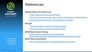 ENGINEERS
AND DEVICES
WORKING
TOGETHER
References
●OpenStack Architecture
○ https://www.openstack.org/software/
○ http://docs.openstack.org/.../get_started_conceptual_architecture.html
○https://git.linaro.org/infrastructure/developer-cloud.git
●Ceph
○ http://docs.ceph.com/docs/master/radosgw/
○ http://docs.ceph.com/docs/master/rbd/rbd/
●RefStack and Interop
○https://refstack.openstack.org/#/guidelines
○https://wiki.openstack.org/wiki/Governance/DefCoreCommittee
●SDI Documentation
○https://collaborate.linaro.org/display/SDI/Documentation
 