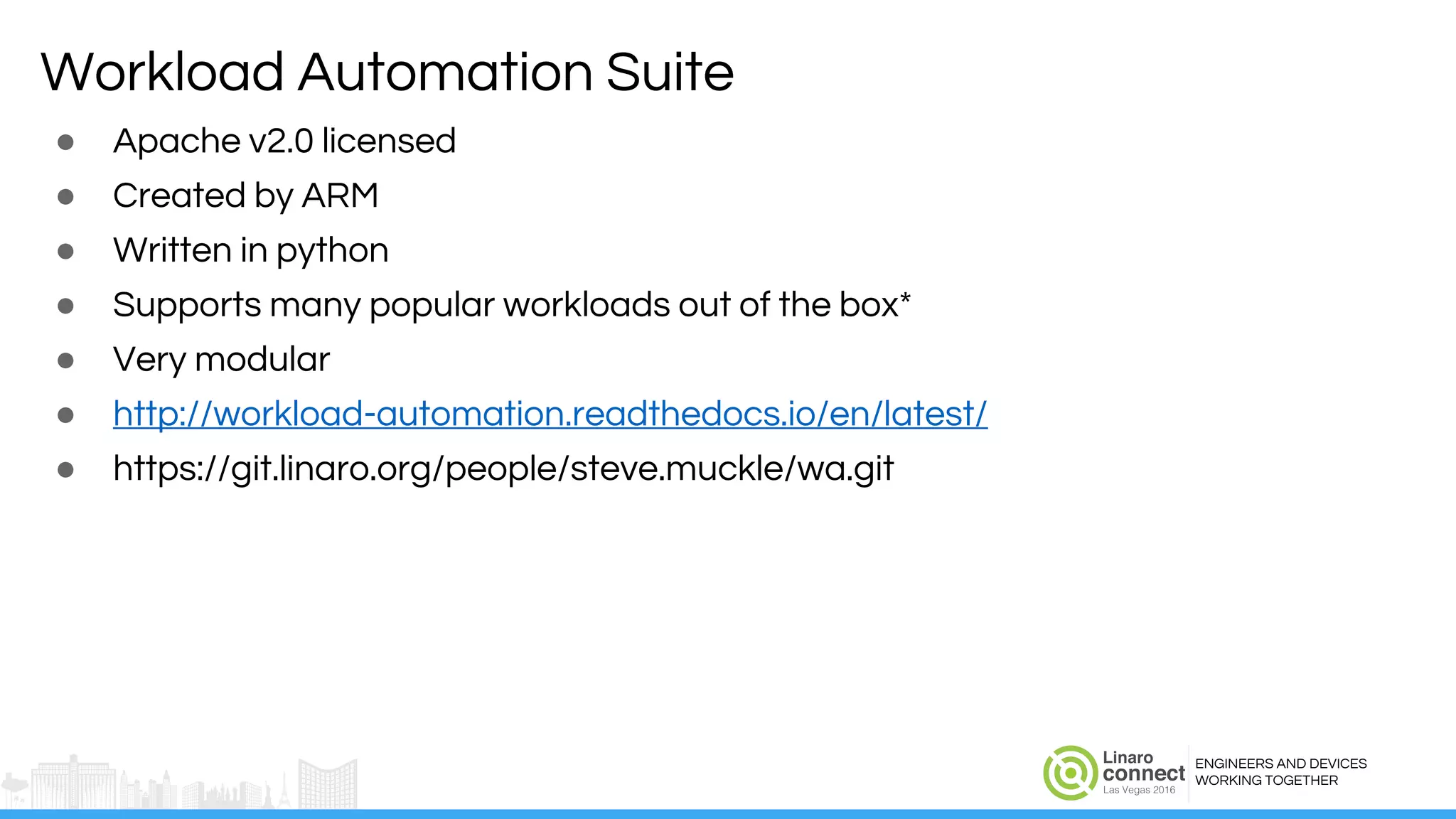 ENGINEERS AND DEVICES
WORKING TOGETHER
Workload Automation Suite
● Apache v2.0 licensed
● Created by ARM
● Written in python
● Supports many popular workloads out of the box*
● Very modular
● http://workload-automation.readthedocs.io/en/latest/
● https://git.linaro.org/people/steve.muckle/wa.git
 