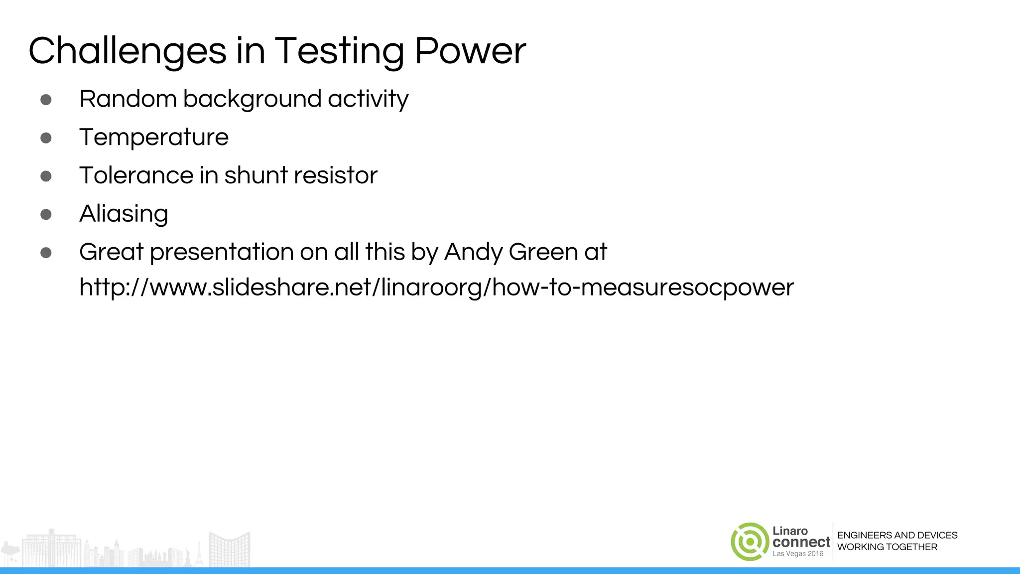 ENGINEERS AND DEVICES
WORKING TOGETHER
Challenges in Testing Power
● Random background activity
● Temperature
● Tolerance in shunt resistor
● Aliasing
● Great presentation on all this by Andy Green at
http://www.slideshare.net/linaroorg/how-to-measuresocpower
 