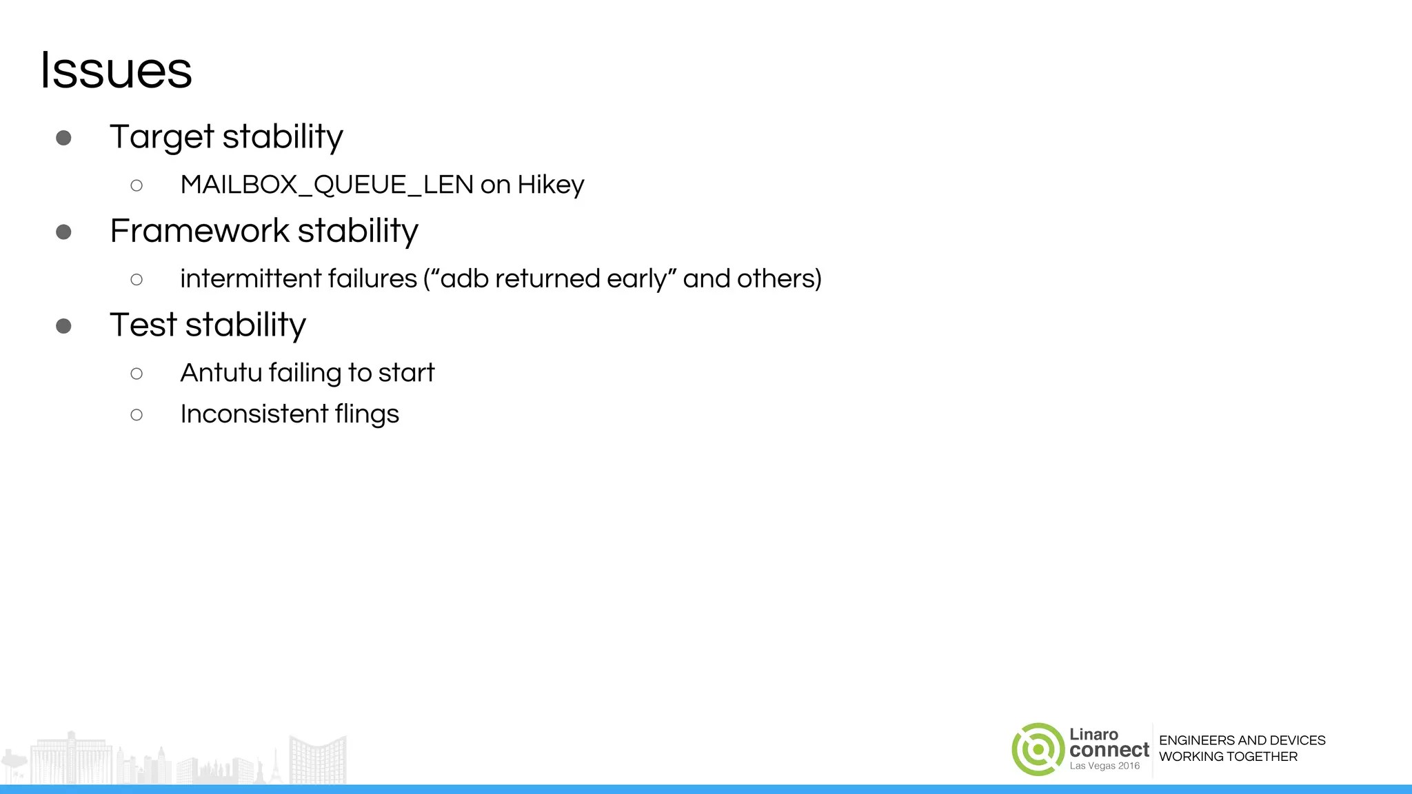 ENGINEERS AND DEVICES
WORKING TOGETHER
Issues
● Target stability
○ MAILBOX_QUEUE_LEN on Hikey
● Framework stability
○ intermittent failures (“adb returned early” and others)
● Test stability
○ Antutu failing to start
○ Inconsistent flings
 