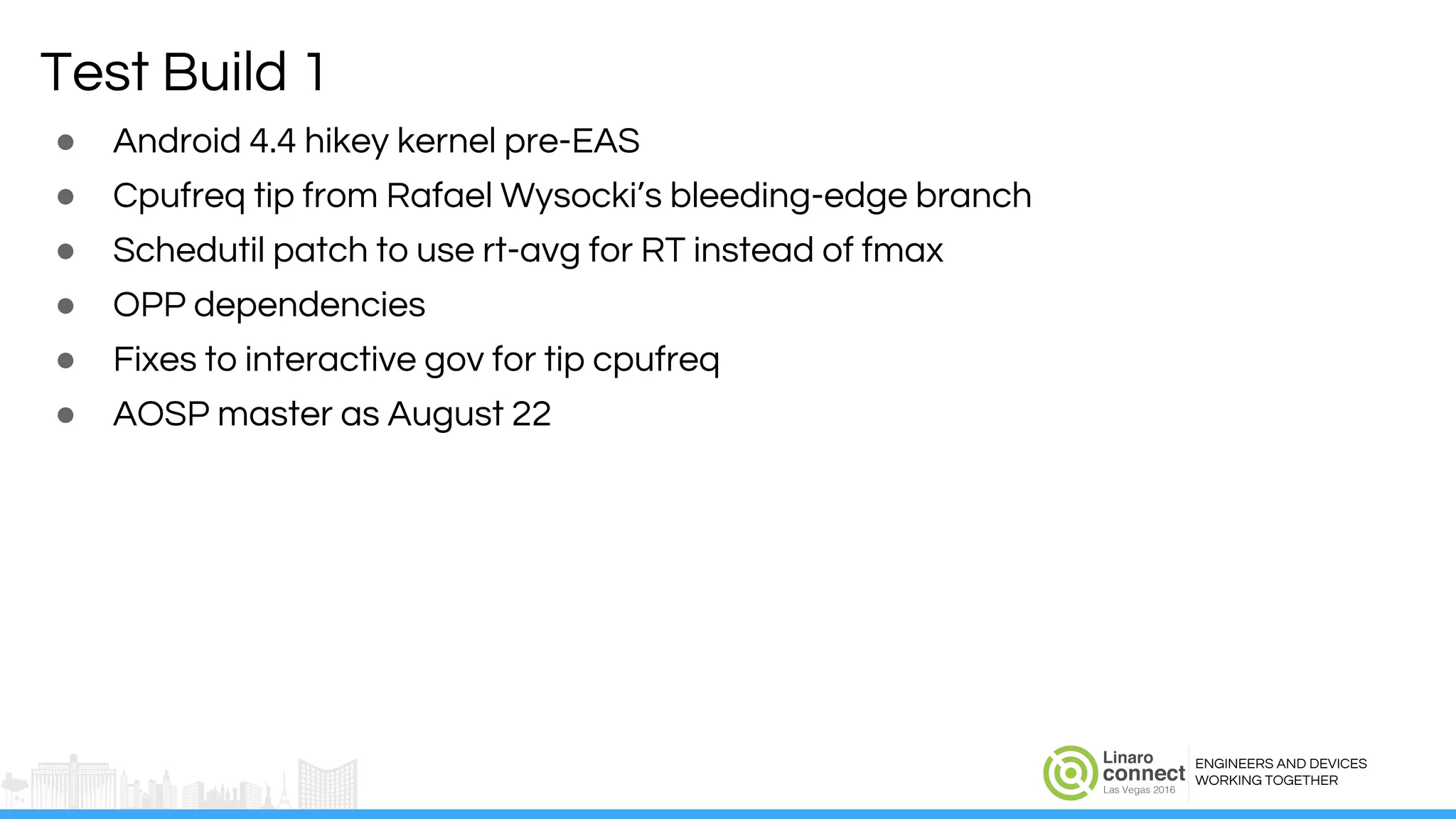 ENGINEERS AND DEVICES
WORKING TOGETHER
Test Build 1
● Android 4.4 hikey kernel pre-EAS
● Cpufreq tip from Rafael Wysocki’s bleeding-edge branch
● Schedutil patch to use rt-avg for RT instead of fmax
● OPP dependencies
● Fixes to interactive gov for tip cpufreq
● AOSP master as August 22
 