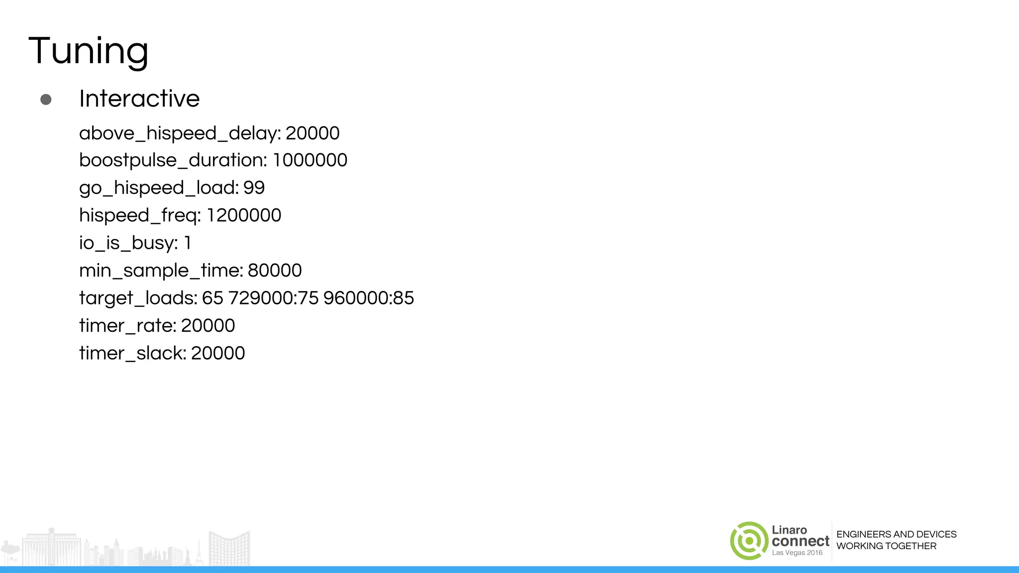 ENGINEERS AND DEVICES
WORKING TOGETHER
Tuning
● Interactive
above_hispeed_delay: 20000
boostpulse_duration: 1000000
go_hispeed_load: 99
hispeed_freq: 1200000
io_is_busy: 1
min_sample_time: 80000
target_loads: 65 729000:75 960000:85
timer_rate: 20000
timer_slack: 20000
 