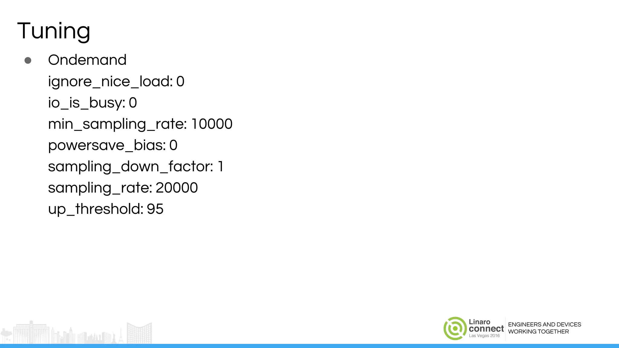 ENGINEERS AND DEVICES
WORKING TOGETHER
Tuning
● Ondemand
ignore_nice_load: 0
io_is_busy: 0
min_sampling_rate: 10000
powersave_bias: 0
sampling_down_factor: 1
sampling_rate: 20000
up_threshold: 95
 