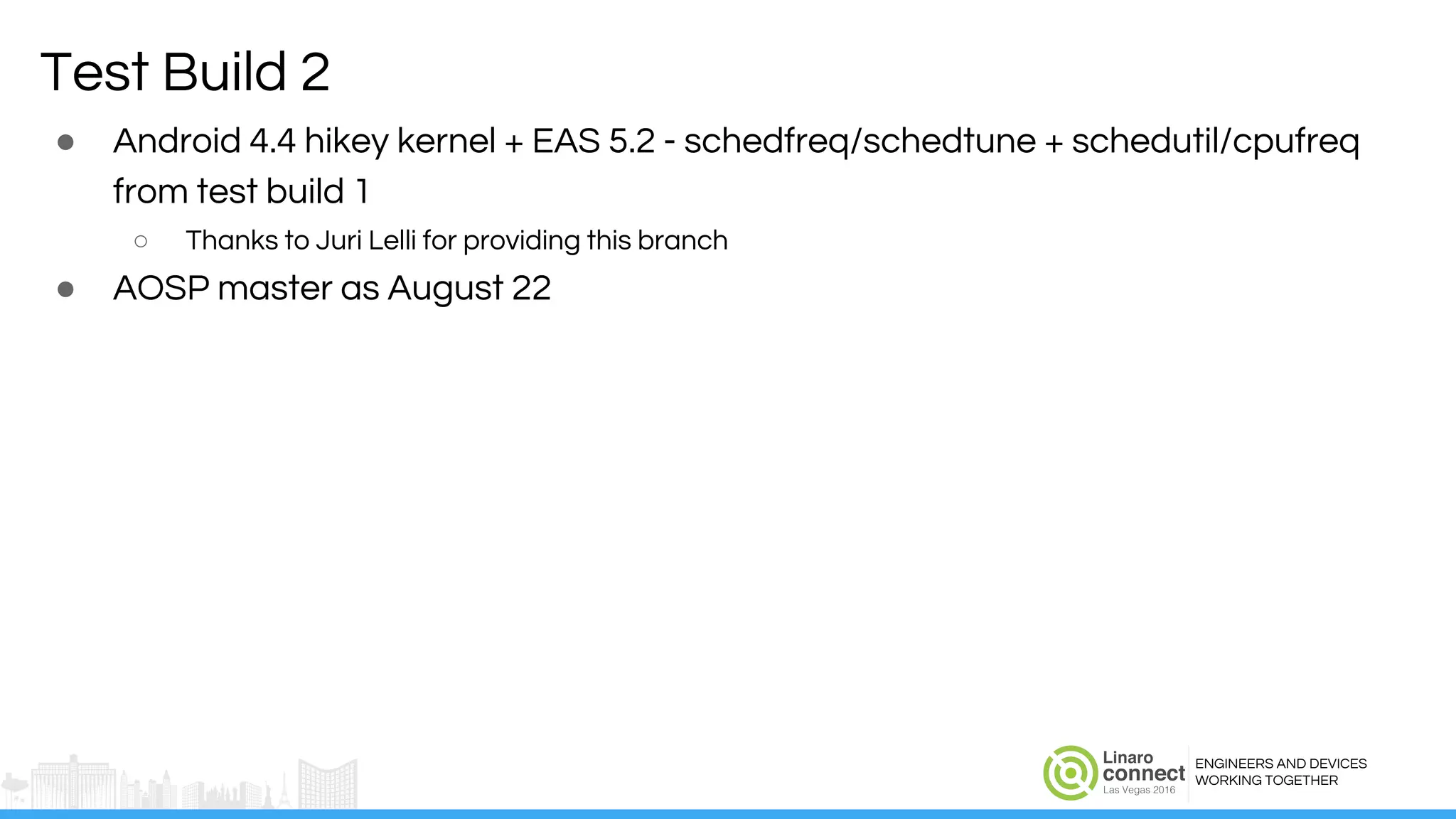 ENGINEERS AND DEVICES
WORKING TOGETHER
Test Build 2
● Android 4.4 hikey kernel + EAS 5.2 - schedfreq/schedtune + schedutil/cpufreq
from test build 1
○ Thanks to Juri Lelli for providing this branch
● AOSP master as August 22
 