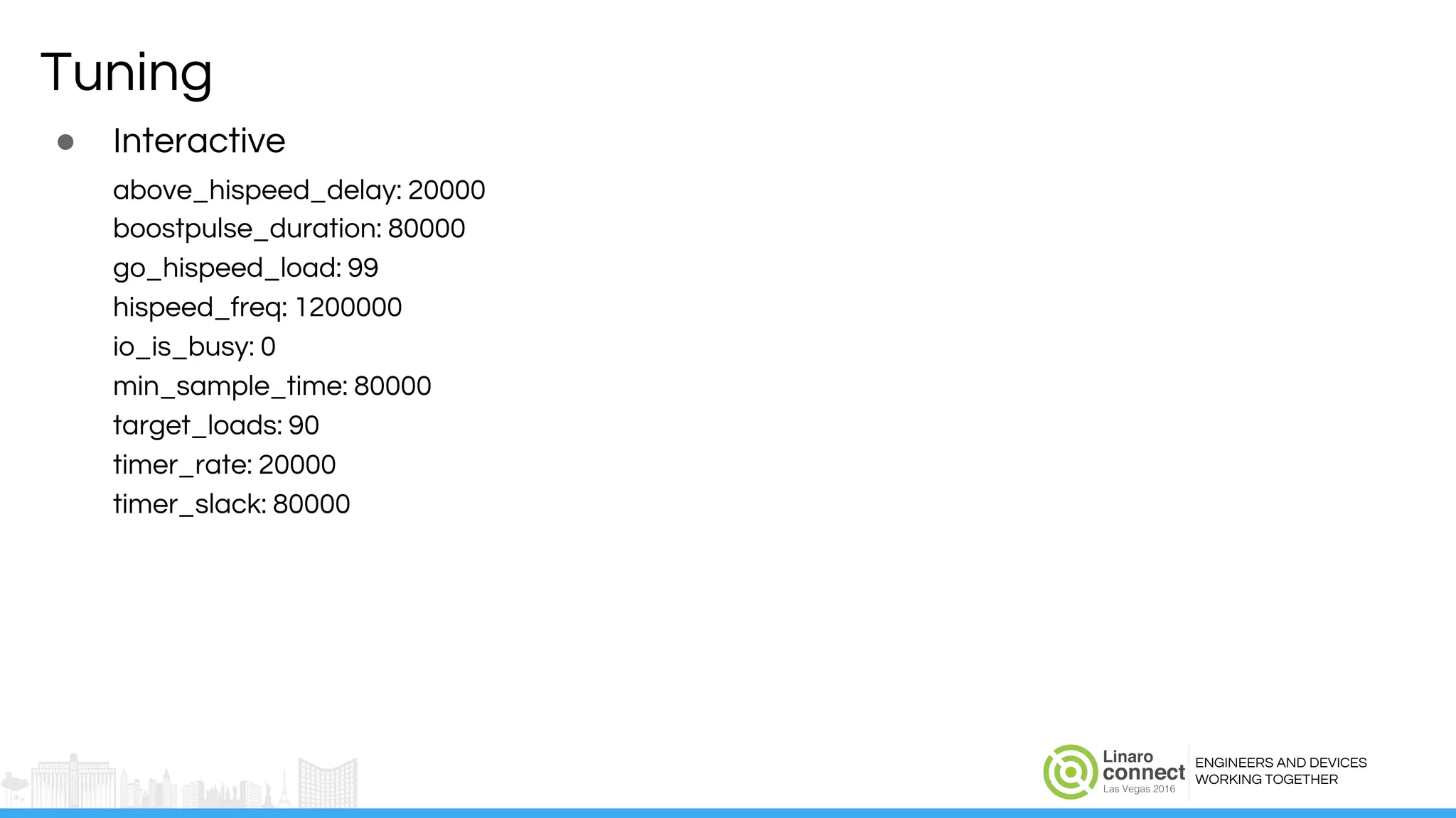 ENGINEERS AND DEVICES
WORKING TOGETHER
Tuning
● Interactive
above_hispeed_delay: 20000
boostpulse_duration: 80000
go_hispeed_load: 99
hispeed_freq: 1200000
io_is_busy: 0
min_sample_time: 80000
target_loads: 90
timer_rate: 20000
timer_slack: 80000
 