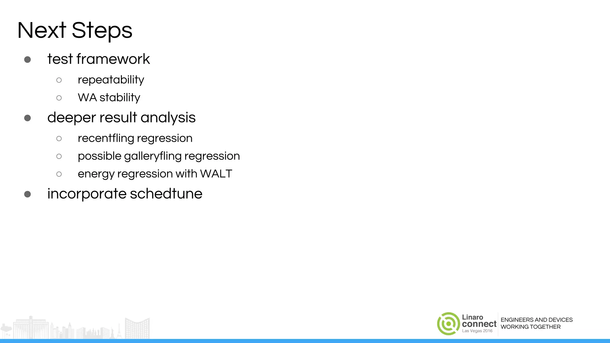 ENGINEERS AND DEVICES
WORKING TOGETHER
Next Steps
● test framework
○ repeatability
○ WA stability
● deeper result analysis
○ recentfling regression
○ possible galleryfling regression
○ energy regression with WALT
● incorporate schedtune
 