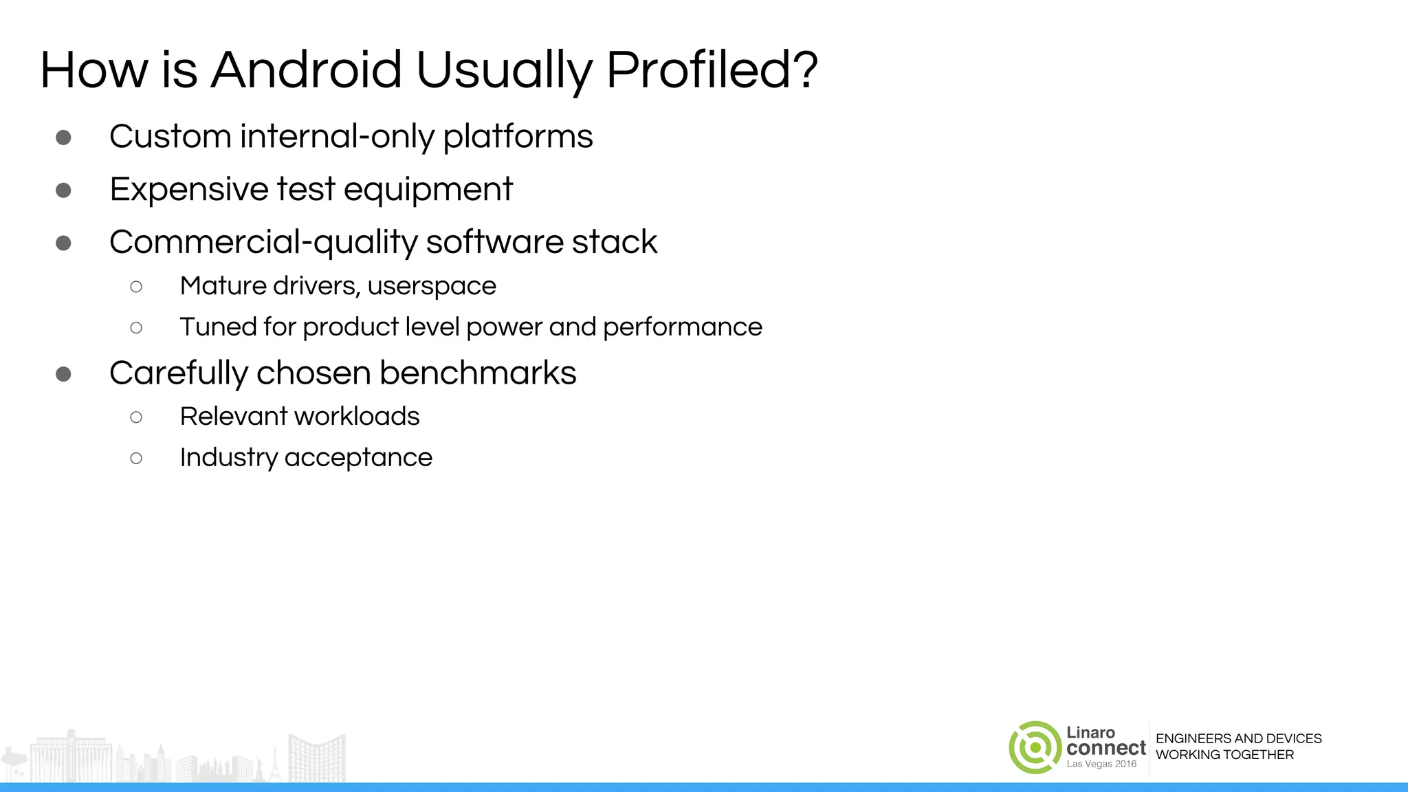 ENGINEERS AND DEVICES
WORKING TOGETHER
How is Android Usually Profiled?
● Custom internal-only platforms
● Expensive test equipment
● Commercial-quality software stack
○ Mature drivers, userspace
○ Tuned for product level power and performance
● Carefully chosen benchmarks
○ Relevant workloads
○ Industry acceptance
 