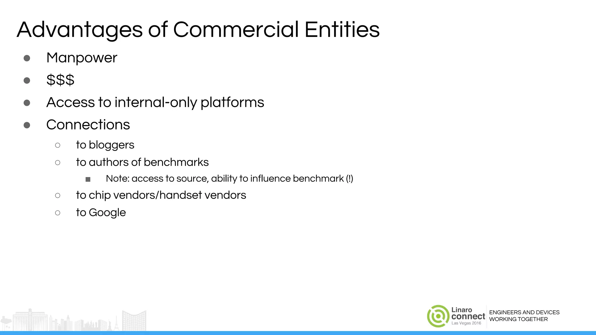 ENGINEERS AND DEVICES
WORKING TOGETHER
Advantages of Commercial Entities
● Manpower
● $$$
● Access to internal-only platforms
● Connections
○ to bloggers
○ to authors of benchmarks
■ Note: access to source, ability to influence benchmark (!)
○ to chip vendors/handset vendors
○ to Google
 