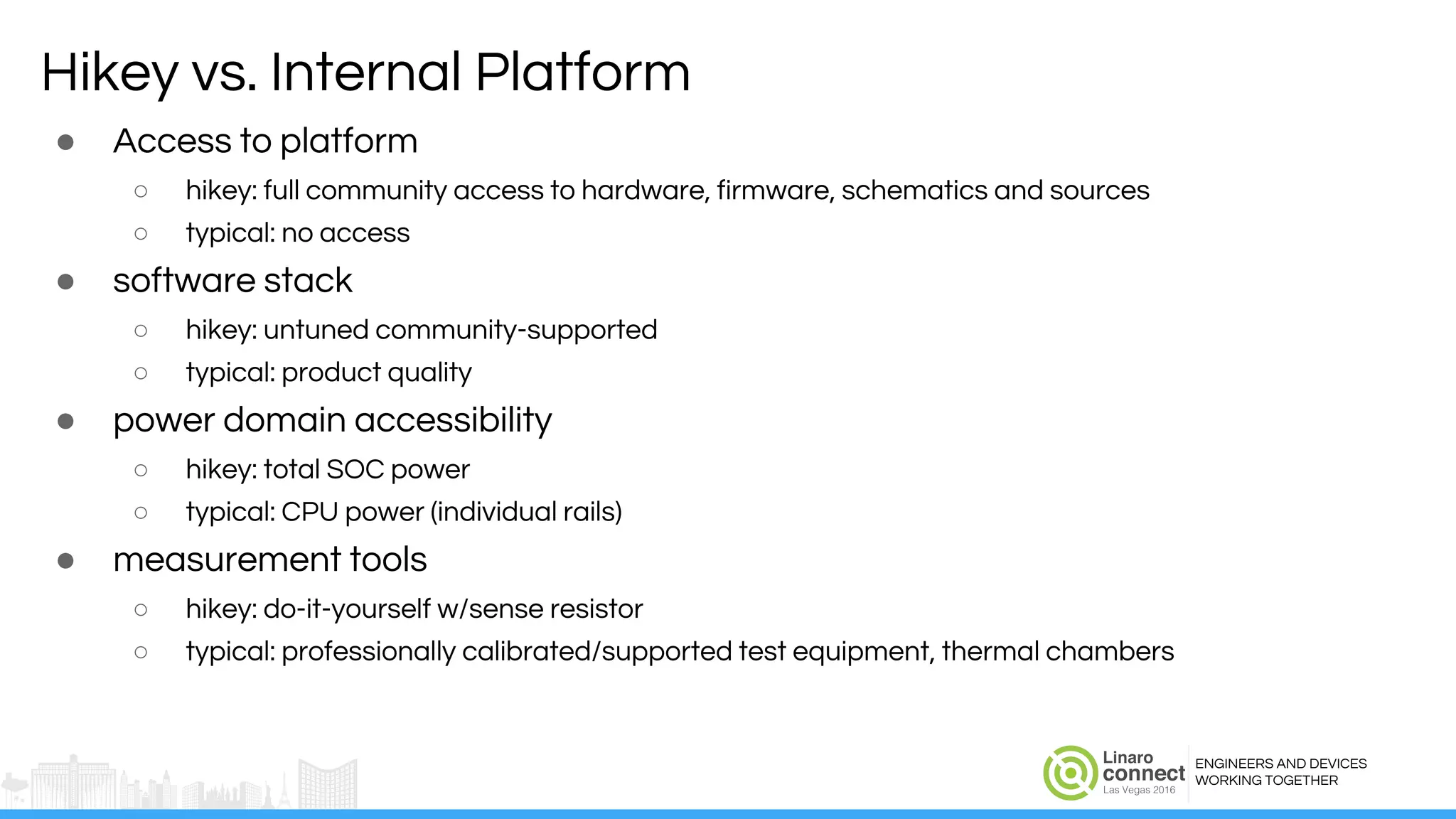 ENGINEERS AND DEVICES
WORKING TOGETHER
Hikey vs. Internal Platform
● Access to platform
○ hikey: full community access to hardware, firmware, schematics and sources
○ typical: no access
● software stack
○ hikey: untuned community-supported
○ typical: product quality
● power domain accessibility
○ hikey: total SOC power
○ typical: CPU power (individual rails)
● measurement tools
○ hikey: do-it-yourself w/sense resistor
○ typical: professionally calibrated/supported test equipment, thermal chambers
 