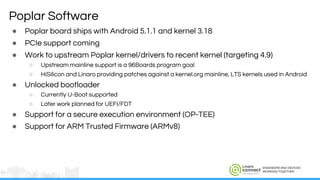 ENGINEERS AND DEVICES
WORKING TOGETHER
Poplar Software
● Poplar board ships with Android 5.1.1 and kernel 3.18
● PCIe support coming
● Work to upstream Poplar kernel/drivers to recent kernel (targeting 4.9)
○ Upstream mainline support is a 96Boards program goal
○ HiSilicon and Linaro providing patches against a kernel.org mainline, LTS kernels used in Android
● Unlocked bootloader
○ Currently U-Boot supported
○ Later work planned for UEFI/FDT
● Support for a secure execution environment (OP-TEE)
● Support for ARM Trusted Firmware (ARMv8)
 