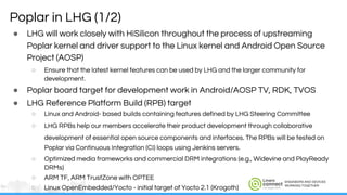 ENGINEERS AND DEVICES
WORKING TOGETHER
Poplar in LHG (1/2)
● LHG will work closely with HiSilicon throughout the process of upstreaming
Poplar kernel and driver support to the Linux kernel and Android Open Source
Project (AOSP)
○ Ensure that the latest kernel features can be used by LHG and the larger community for
development.
● Poplar board target for development work in Android/AOSP TV, RDK, TVOS
● LHG Reference Platform Build (RPB) target
○ Linux and Android- based builds containing features defined by LHG Steering Committee
○ LHG RPBs help our members accelerate their product development through collaborative
development of essential open source components and interfaces. The RPBs will be tested on
Poplar via Continuous Integration (CI) loops using Jenkins servers.
○ Optimized media frameworks and commercial DRM integrations (e.g., Widevine and PlayReady
DRMs)
○ ARM TF, ARM TrustZone with OPTEE
○ Linux OpenEmbedded/Yocto - initial target of Yocto 2.1 (Krogoth)
 