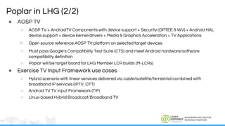 ENGINEERS AND DEVICES
WORKING TOGETHER
Poplar in LHG (2/2)
● AOSP TV
○ AOSP TV + AndroidTV Components with device support + Security (OPTEE & WV) + Android HAL
device support + device kernel/drivers + Media & Graphics Acceleration + TV Applications
○ Open source reference AOSP TV platform on selected target devices
○ Must pass Google's Compatibility Test Suite (CTS) and meet Android hardware/software
compatibility definition
○ Poplar will be target board for LHG Member LCR builds (M-LCRs)
● Exercise TV Input Framework use cases
○ Hybrid scenario with linear services delivered via cable/satellite/terrestrial combined with
broadband IP services (IPTV, OTT)
○ Android TV TV Input Framework (TIF)
○ Linux-based Hybrid Broadcast/Broadband TV
 