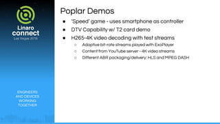 ENGINEERS
AND DEVICES
WORKING
TOGETHER
Poplar Demos
● ‘Speed’ game - uses smartphone as controller
● DTV Capability w/ T2 card demo
● H265-4K video decoding with test streams
○ Adaptive bit-rate streams played with ExoPlayer
○ Content from YouTube server - 4K video streams
○ Different ABR packaging/delivery: HLS and MPEG DASH
 