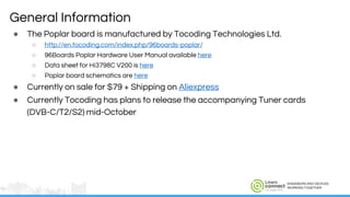 ENGINEERS AND DEVICES
WORKING TOGETHER
General Information
● The Poplar board is manufactured by Tocoding Technologies Ltd.
○ http://en.tocoding.com/index.php/96boards-poplar/
○ 96Boards Poplar Hardware User Manual available here
○ Data sheet for Hi3798C V200 is here
○ Poplar board schematics are here
● Currently on sale for $79 + Shipping on Aliexpress
● Currently Tocoding has plans to release the accompanying Tuner cards
(DVB-C/T2/S2) mid-October
 