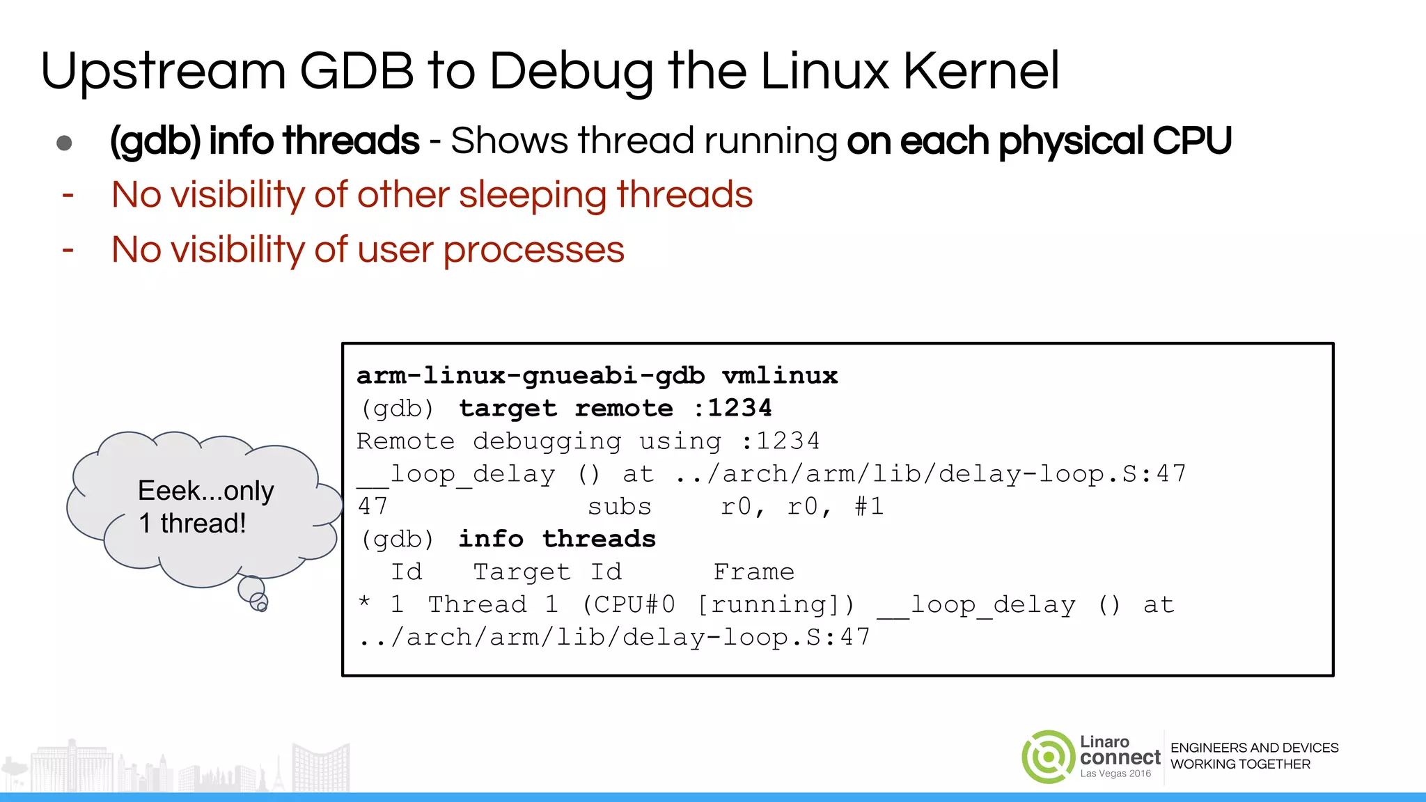 ENGINEERS AND DEVICES
WORKING TOGETHER
● (gdb) info threads - Shows thread running on each physical CPU
- No visibility of other sleeping threads
- No visibility of user processes
arm-linux-gnueabi-gdb vmlinux
(gdb) target remote :1234
Remote debugging using :1234
__loop_delay () at ../arch/arm/lib/delay-loop.S:47
47 subs r0, r0, #1
(gdb) info threads
Id Target Id Frame
* 1 Thread 1 (CPU#0 [running]) __loop_delay () at
../arch/arm/lib/delay-loop.S:47
Eeek...only
1 thread!
Upstream GDB to Debug the Linux Kernel
 
