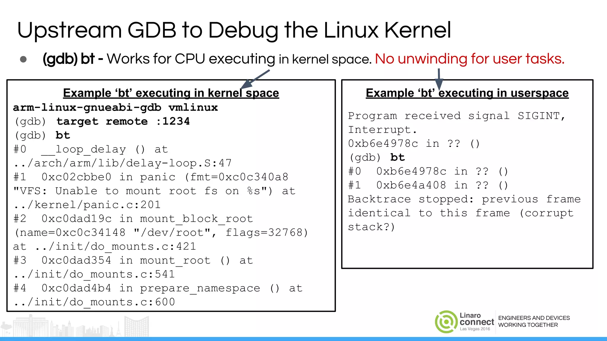 ENGINEERS AND DEVICES
WORKING TOGETHER
● (gdb) bt - Works for CPU executing in kernel space. No unwinding for user tasks.
Upstream GDB to Debug the Linux Kernel
Example ‘bt’ executing in kernel space
arm-linux-gnueabi-gdb vmlinux
(gdb) target remote :1234
(gdb) bt
#0 __loop_delay () at
../arch/arm/lib/delay-loop.S:47
#1 0xc02cbbe0 in panic (fmt=0xc0c340a8
"VFS: Unable to mount root fs on %s") at
../kernel/panic.c:201
#2 0xc0dad19c in mount_block_root
(name=0xc0c34148 "/dev/root", flags=32768)
at ../init/do_mounts.c:421
#3 0xc0dad354 in mount_root () at
../init/do_mounts.c:541
#4 0xc0dad4b4 in prepare_namespace () at
../init/do_mounts.c:600
Example ‘bt’ executing in userspace
Program received signal SIGINT,
Interrupt.
0xb6e4978c in ?? ()
(gdb) bt
#0 0xb6e4978c in ?? ()
#1 0xb6e4a408 in ?? ()
Backtrace stopped: previous frame
identical to this frame (corrupt
stack?)
 