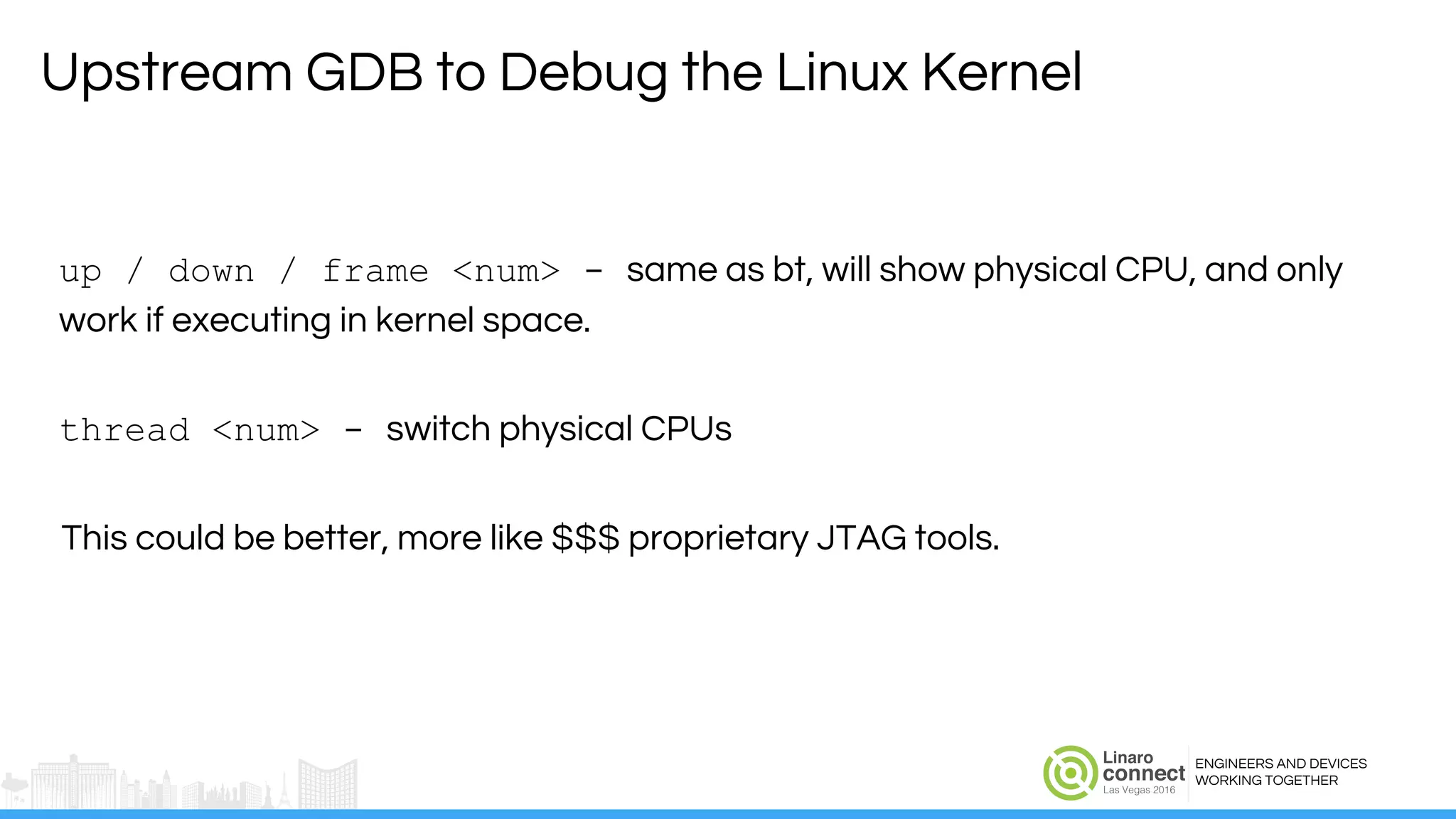 ENGINEERS AND DEVICES
WORKING TOGETHER
up / down / frame <num> - same as bt, will show physical CPU, and only
work if executing in kernel space.
thread <num> - switch physical CPUs
This could be better, more like $$$ proprietary JTAG tools.
Upstream GDB to Debug the Linux Kernel
 