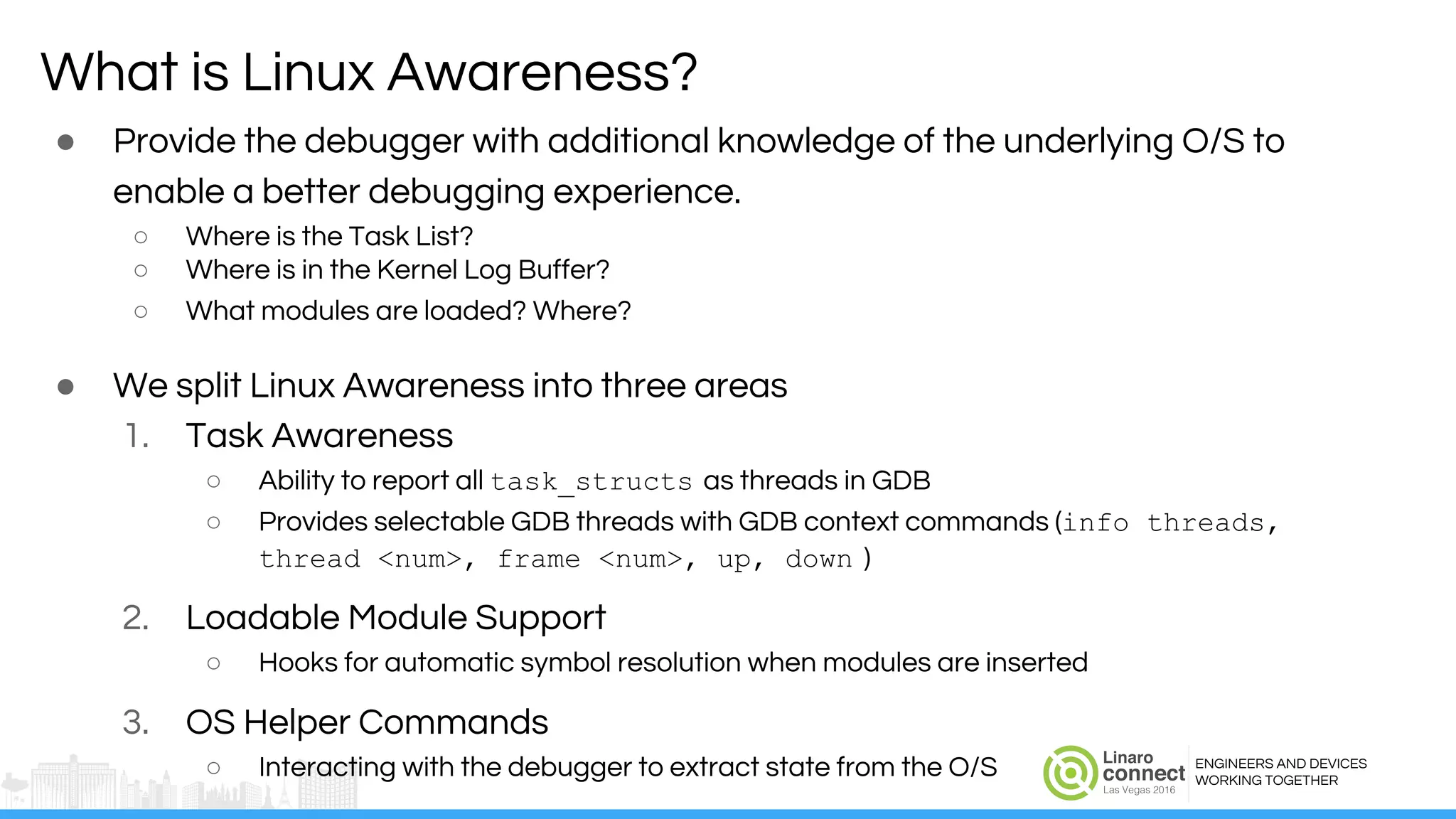 ENGINEERS AND DEVICES
WORKING TOGETHER
● Provide the debugger with additional knowledge of the underlying O/S to
enable a better debugging experience.
○ Where is the Task List?
○ Where is in the Kernel Log Buffer?
○ What modules are loaded? Where?
● We split Linux Awareness into three areas
1. Task Awareness
○ Ability to report all task_structs as threads in GDB
○ Provides selectable GDB threads with GDB context commands (info threads,
thread <num>, frame <num>, up, down )
2. Loadable Module Support
○ Hooks for automatic symbol resolution when modules are inserted
3. OS Helper Commands
○ Interacting with the debugger to extract state from the O/S
What is Linux Awareness?
 