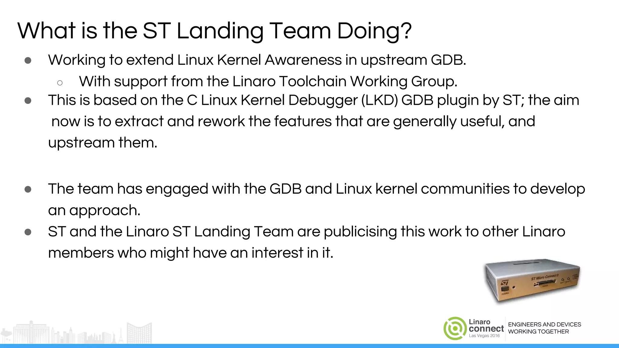 ENGINEERS AND DEVICES
WORKING TOGETHER
● Working to extend Linux Kernel Awareness in upstream GDB.
○ With support from the Linaro Toolchain Working Group.
● This is based on the C Linux Kernel Debugger (LKD) GDB plugin by ST; the aim
now is to extract and rework the features that are generally useful, and
upstream them.
● The team has engaged with the GDB and Linux kernel communities to develop
an approach.
● ST and the Linaro ST Landing Team are publicising this work to other Linaro
members who might have an interest in it.
What is the ST Landing Team Doing?
 