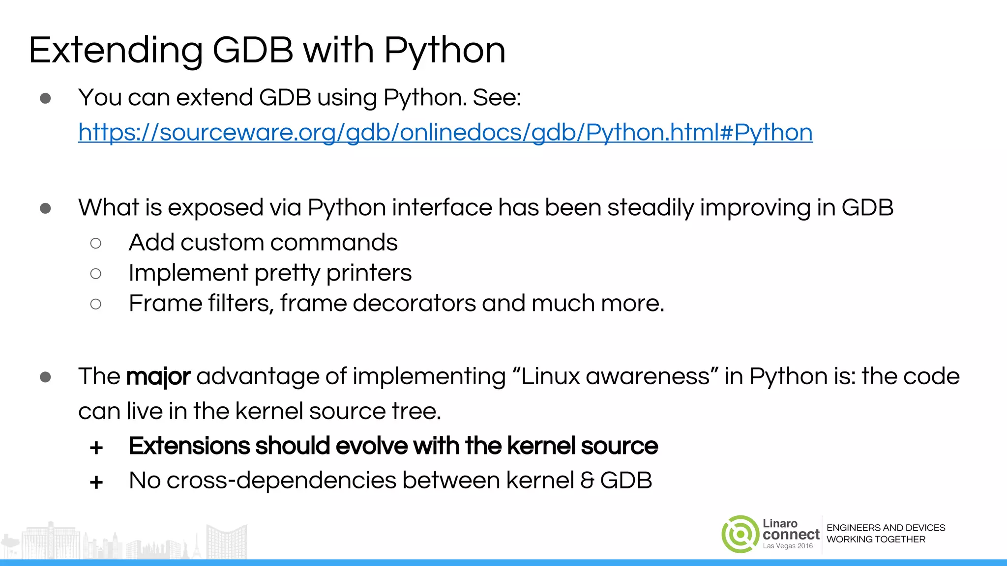 ENGINEERS AND DEVICES
WORKING TOGETHER
● You can extend GDB using Python. See:
https://sourceware.org/gdb/onlinedocs/gdb/Python.html#Python
● What is exposed via Python interface has been steadily improving in GDB
○ Add custom commands
○ Implement pretty printers
○ Frame filters, frame decorators and much more.
● The major advantage of implementing “Linux awareness” in Python is: the code
can live in the kernel source tree.
+ Extensions should evolve with the kernel source
+ No cross-dependencies between kernel & GDB
Extending GDB with Python
 