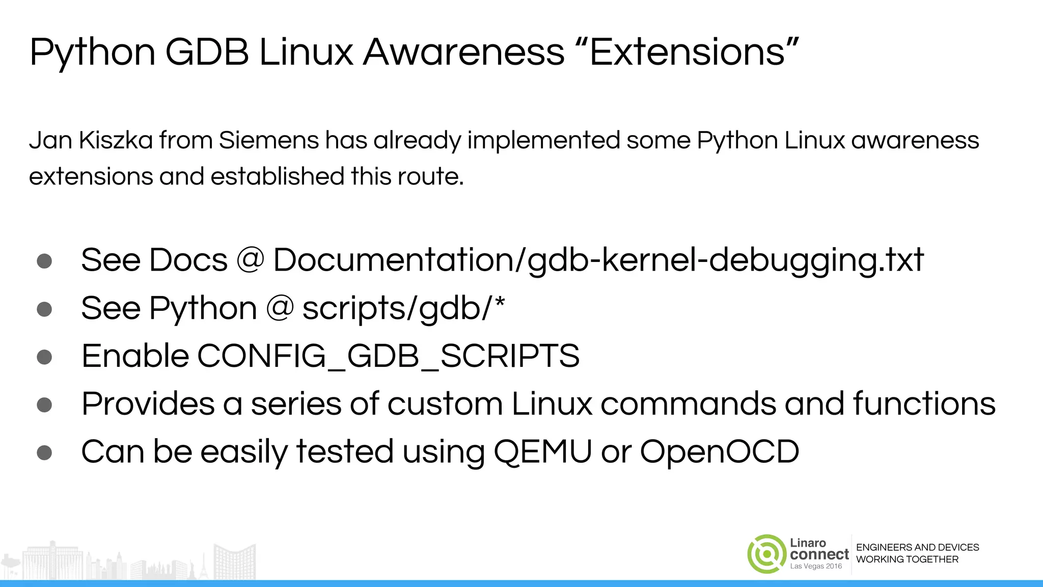 ENGINEERS AND DEVICES
WORKING TOGETHER
Jan Kiszka from Siemens has already implemented some Python Linux awareness
extensions and established this route.
● See Docs @ Documentation/gdb-kernel-debugging.txt
● See Python @ scripts/gdb/*
● Enable CONFIG_GDB_SCRIPTS
● Provides a series of custom Linux commands and functions
● Can be easily tested using QEMU or OpenOCD
Python GDB Linux Awareness “Extensions”
 