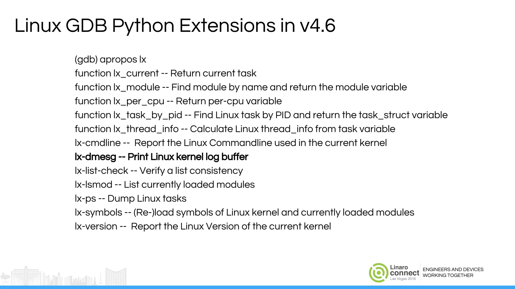 ENGINEERS AND DEVICES
WORKING TOGETHER
Linux GDB Python Extensions in v4.6
(gdb) apropos lx
function lx_current -- Return current task
function lx_module -- Find module by name and return the module variable
function lx_per_cpu -- Return per-cpu variable
function lx_task_by_pid -- Find Linux task by PID and return the task_struct variable
function lx_thread_info -- Calculate Linux thread_info from task variable
lx-cmdline -- Report the Linux Commandline used in the current kernel
lx-dmesg -- Print Linux kernel log buffer
lx-list-check -- Verify a list consistency
lx-lsmod -- List currently loaded modules
lx-ps -- Dump Linux tasks
lx-symbols -- (Re-)load symbols of Linux kernel and currently loaded modules
lx-version -- Report the Linux Version of the current kernel
 