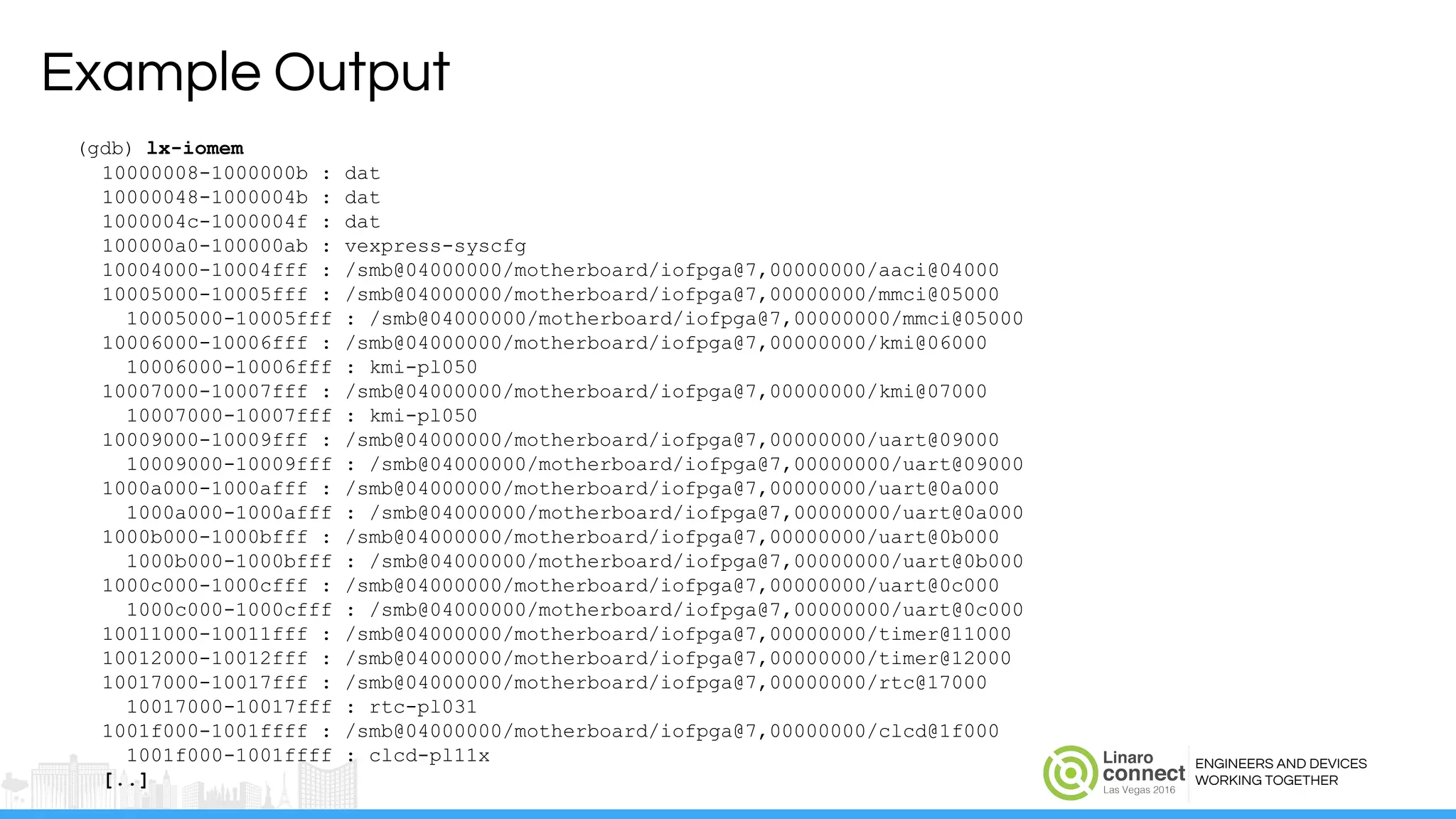 ENGINEERS AND DEVICES
WORKING TOGETHER
Example Output
(gdb) lx-iomem
10000008-1000000b : dat
10000048-1000004b : dat
1000004c-1000004f : dat
100000a0-100000ab : vexpress-syscfg
10004000-10004fff : /smb@04000000/motherboard/iofpga@7,00000000/aaci@04000
10005000-10005fff : /smb@04000000/motherboard/iofpga@7,00000000/mmci@05000
10005000-10005fff : /smb@04000000/motherboard/iofpga@7,00000000/mmci@05000
10006000-10006fff : /smb@04000000/motherboard/iofpga@7,00000000/kmi@06000
10006000-10006fff : kmi-pl050
10007000-10007fff : /smb@04000000/motherboard/iofpga@7,00000000/kmi@07000
10007000-10007fff : kmi-pl050
10009000-10009fff : /smb@04000000/motherboard/iofpga@7,00000000/uart@09000
10009000-10009fff : /smb@04000000/motherboard/iofpga@7,00000000/uart@09000
1000a000-1000afff : /smb@04000000/motherboard/iofpga@7,00000000/uart@0a000
1000a000-1000afff : /smb@04000000/motherboard/iofpga@7,00000000/uart@0a000
1000b000-1000bfff : /smb@04000000/motherboard/iofpga@7,00000000/uart@0b000
1000b000-1000bfff : /smb@04000000/motherboard/iofpga@7,00000000/uart@0b000
1000c000-1000cfff : /smb@04000000/motherboard/iofpga@7,00000000/uart@0c000
1000c000-1000cfff : /smb@04000000/motherboard/iofpga@7,00000000/uart@0c000
10011000-10011fff : /smb@04000000/motherboard/iofpga@7,00000000/timer@11000
10012000-10012fff : /smb@04000000/motherboard/iofpga@7,00000000/timer@12000
10017000-10017fff : /smb@04000000/motherboard/iofpga@7,00000000/rtc@17000
10017000-10017fff : rtc-pl031
1001f000-1001ffff : /smb@04000000/motherboard/iofpga@7,00000000/clcd@1f000
1001f000-1001ffff : clcd-pl11x
[..]
 