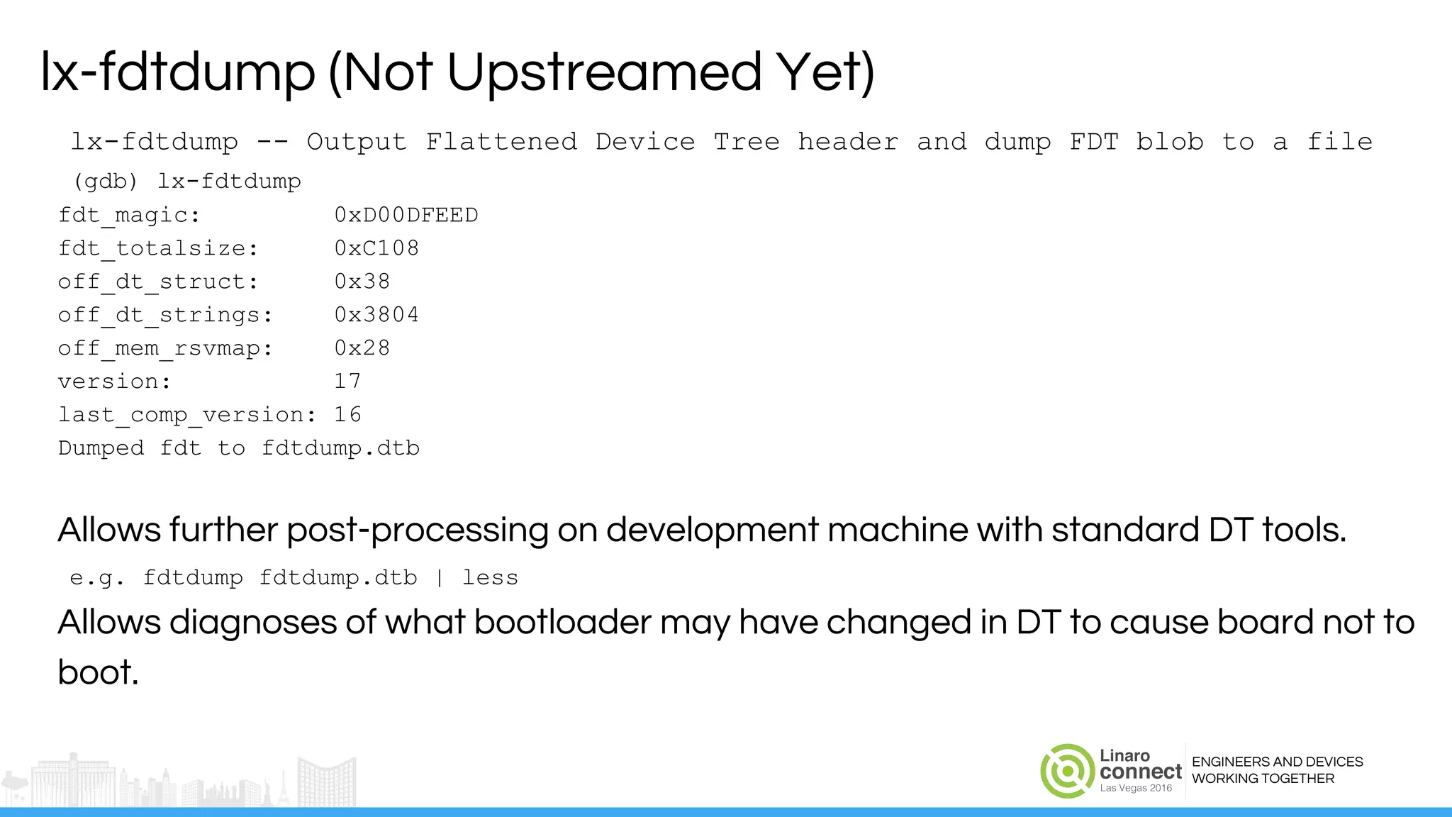 ENGINEERS AND DEVICES
WORKING TOGETHER
lx-fdtdump -- Output Flattened Device Tree header and dump FDT blob to a file
(gdb) lx-fdtdump
fdt_magic: 0xD00DFEED
fdt_totalsize: 0xC108
off_dt_struct: 0x38
off_dt_strings: 0x3804
off_mem_rsvmap: 0x28
version: 17
last_comp_version: 16
Dumped fdt to fdtdump.dtb
Allows further post-processing on development machine with standard DT tools.
e.g. fdtdump fdtdump.dtb | less
Allows diagnoses of what bootloader may have changed in DT to cause board not to
boot.
lx-fdtdump (Not Upstreamed Yet)
 