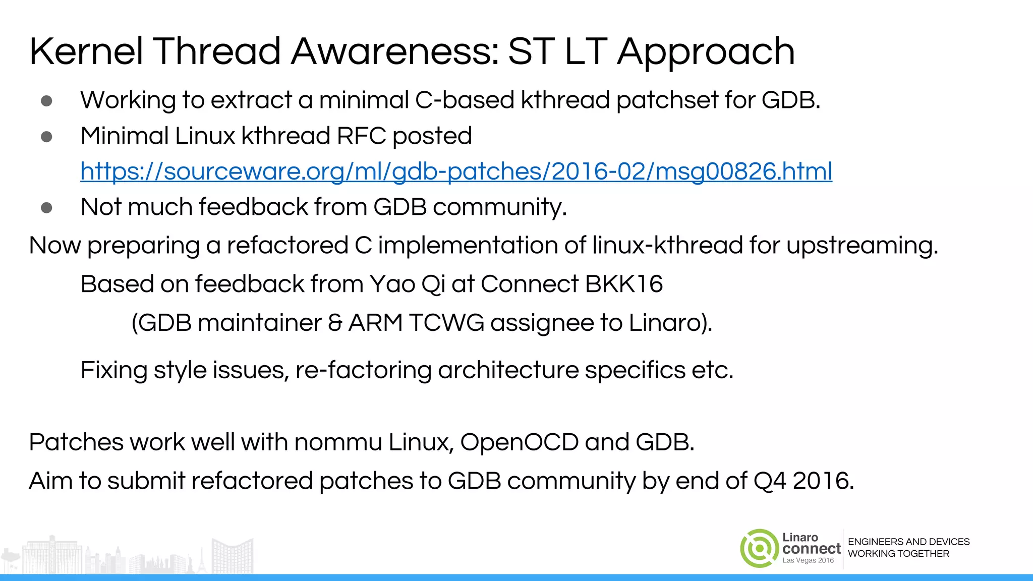 ENGINEERS AND DEVICES
WORKING TOGETHER
● Working to extract a minimal C-based kthread patchset for GDB.
● Minimal Linux kthread RFC posted
https://sourceware.org/ml/gdb-patches/2016-02/msg00826.html
● Not much feedback from GDB community.
Now preparing a refactored C implementation of linux-kthread for upstreaming.
Based on feedback from Yao Qi at Connect BKK16
(GDB maintainer & ARM TCWG assignee to Linaro).
Fixing style issues, re-factoring architecture specifics etc.
Patches work well with nommu Linux, OpenOCD and GDB.
Aim to submit refactored patches to GDB community by end of Q4 2016.
Kernel Thread Awareness: ST LT Approach
 