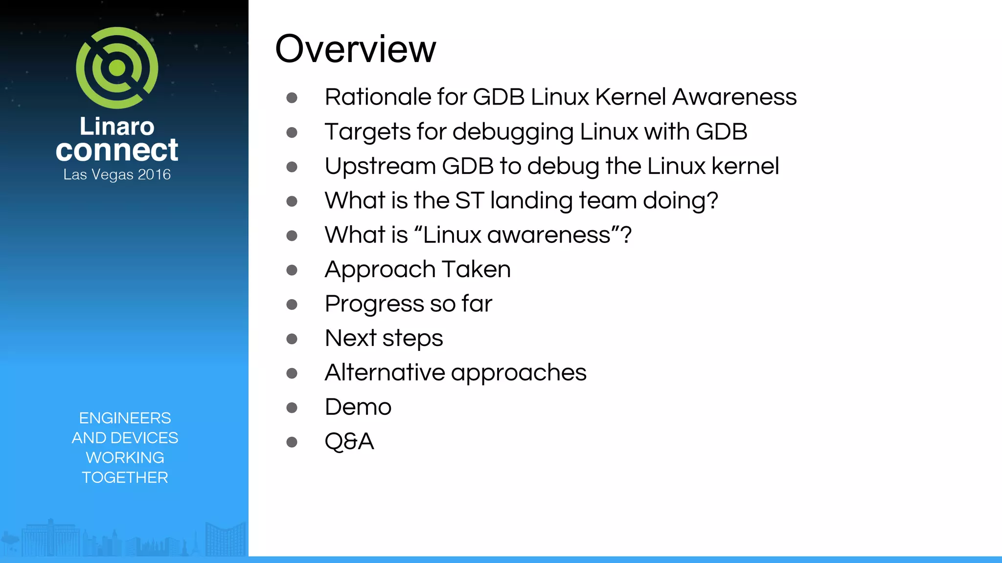 ENGINEERS
AND DEVICES
WORKING
TOGETHER
Overview
● Rationale for GDB Linux Kernel Awareness
● Targets for debugging Linux with GDB
● Upstream GDB to debug the Linux kernel
● What is the ST landing team doing?
● What is “Linux awareness”?
● Approach Taken
● Progress so far
● Next steps
● Alternative approaches
● Demo
● Q&A
 