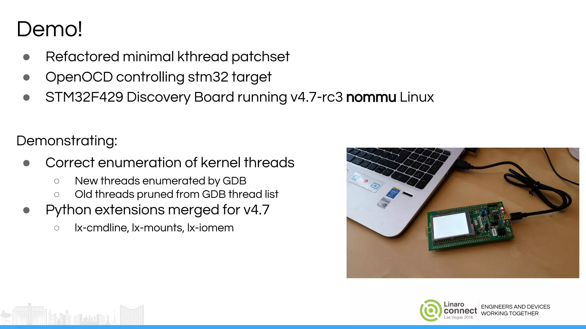 ENGINEERS AND DEVICES
WORKING TOGETHER
● Refactored minimal kthread patchset
● OpenOCD controlling stm32 target
● STM32F429 Discovery Board running v4.7-rc3 nommu Linux
Demonstrating:
● Correct enumeration of kernel threads
○ New threads enumerated by GDB
○ Old threads pruned from GDB thread list
● Python extensions merged for v4.7
○ lx-cmdline, lx-mounts, lx-iomem
Demo!
 