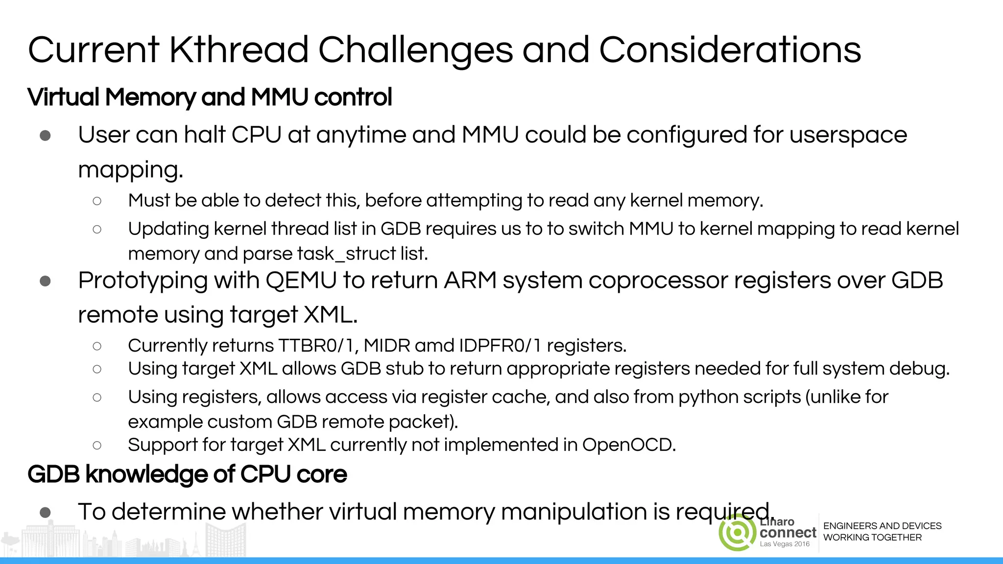ENGINEERS AND DEVICES
WORKING TOGETHER
Virtual Memory and MMU control
● User can halt CPU at anytime and MMU could be configured for userspace
mapping.
○ Must be able to detect this, before attempting to read any kernel memory.
○ Updating kernel thread list in GDB requires us to to switch MMU to kernel mapping to read kernel
memory and parse task_struct list.
● Prototyping with QEMU to return ARM system coprocessor registers over GDB
remote using target XML.
○ Currently returns TTBR0/1, MIDR amd IDPFR0/1 registers.
○ Using target XML allows GDB stub to return appropriate registers needed for full system debug.
○ Using registers, allows access via register cache, and also from python scripts (unlike for
example custom GDB remote packet).
○ Support for target XML currently not implemented in OpenOCD.
GDB knowledge of CPU core
● To determine whether virtual memory manipulation is required.
Current Kthread Challenges and Considerations
 