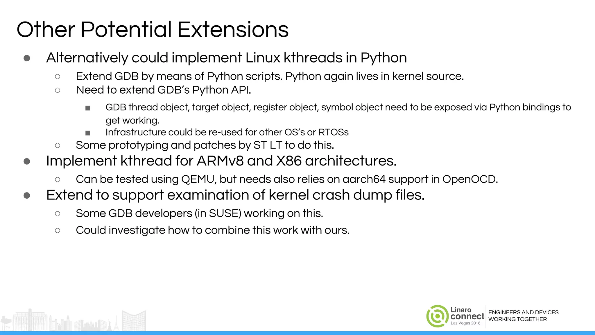 ENGINEERS AND DEVICES
WORKING TOGETHER
Other Potential Extensions
● Alternatively could implement Linux kthreads in Python
○ Extend GDB by means of Python scripts. Python again lives in kernel source.
○ Need to extend GDB’s Python API.
■ GDB thread object, target object, register object, symbol object need to be exposed via Python bindings to
get working.
■ Infrastructure could be re-used for other OS’s or RTOSs
○ Some prototyping and patches by ST LT to do this.
● Implement kthread for ARMv8 and X86 architectures.
○ Can be tested using QEMU, but needs also relies on aarch64 support in OpenOCD.
● Extend to support examination of kernel crash dump files.
○ Some GDB developers (in SUSE) working on this.
○ Could investigate how to combine this work with ours.
 