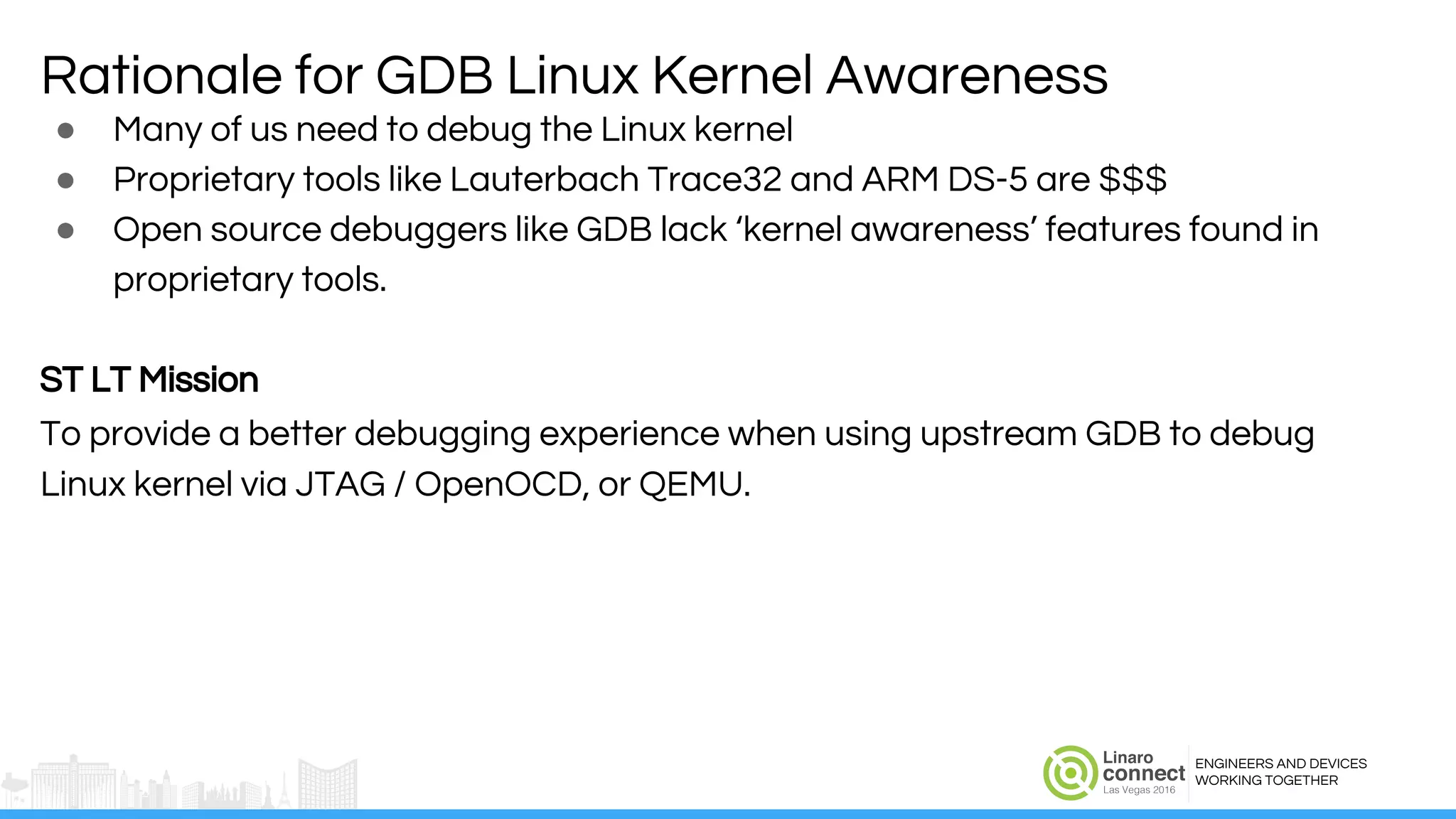 ENGINEERS AND DEVICES
WORKING TOGETHER
● Many of us need to debug the Linux kernel
● Proprietary tools like Lauterbach Trace32 and ARM DS-5 are $$$
● Open source debuggers like GDB lack ‘kernel awareness’ features found in
proprietary tools.
ST LT Mission
To provide a better debugging experience when using upstream GDB to debug
Linux kernel via JTAG / OpenOCD, or QEMU.
Rationale for GDB Linux Kernel Awareness
 