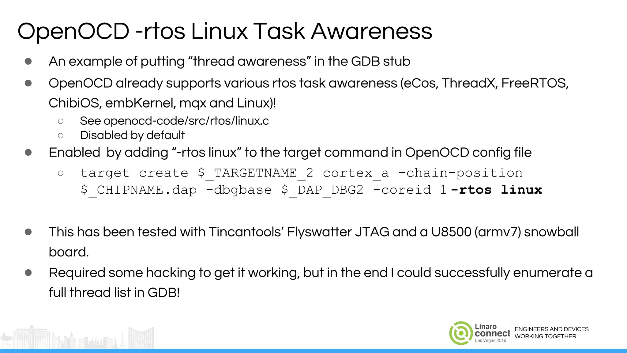 ENGINEERS AND DEVICES
WORKING TOGETHER
● An example of putting “thread awareness” in the GDB stub
● OpenOCD already supports various rtos task awareness (eCos, ThreadX, FreeRTOS,
ChibiOS, embKernel, mqx and Linux)!
○ See openocd-code/src/rtos/linux.c
○ Disabled by default
● Enabled by adding “-rtos linux” to the target command in OpenOCD config file
○ target create $_TARGETNAME_2 cortex_a -chain-position
$_CHIPNAME.dap -dbgbase $_DAP_DBG2 -coreid 1 -rtos linux
● This has been tested with Tincantools’ Flyswatter JTAG and a U8500 (armv7) snowball
board.
● Required some hacking to get it working, but in the end I could successfully enumerate a
full thread list in GDB!
OpenOCD -rtos Linux Task Awareness
 