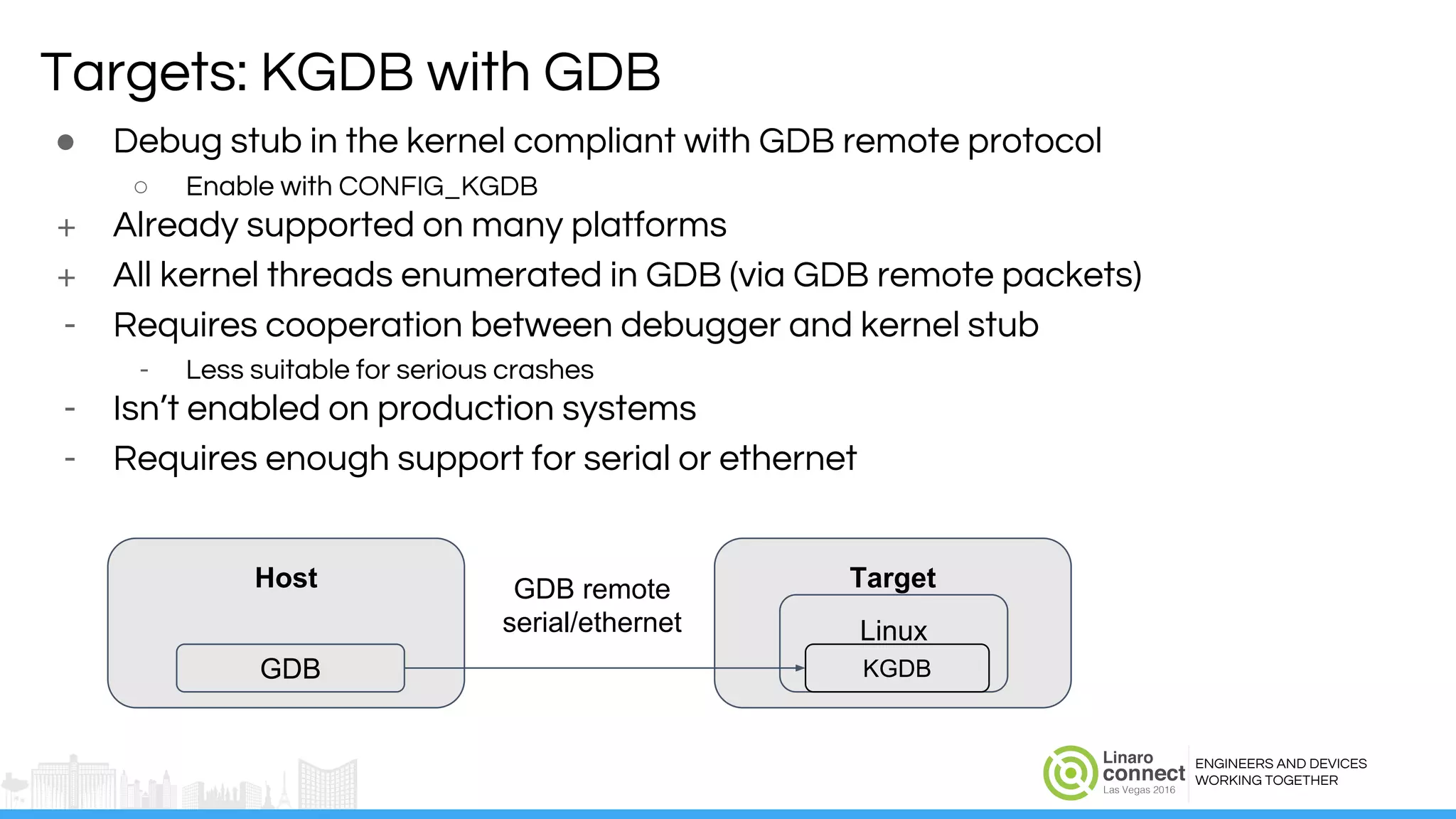 ENGINEERS AND DEVICES
WORKING TOGETHER
● Debug stub in the kernel compliant with GDB remote protocol
○ Enable with CONFIG_KGDB
+ Already supported on many platforms
+ All kernel threads enumerated in GDB (via GDB remote packets)
- Requires cooperation between debugger and kernel stub
- Less suitable for serious crashes
- Isn’t enabled on production systems
- Requires enough support for serial or ethernet
Targets: KGDB with GDB
Host
GDB
Target
Linux
KGDB
GDB remote
serial/ethernet
 