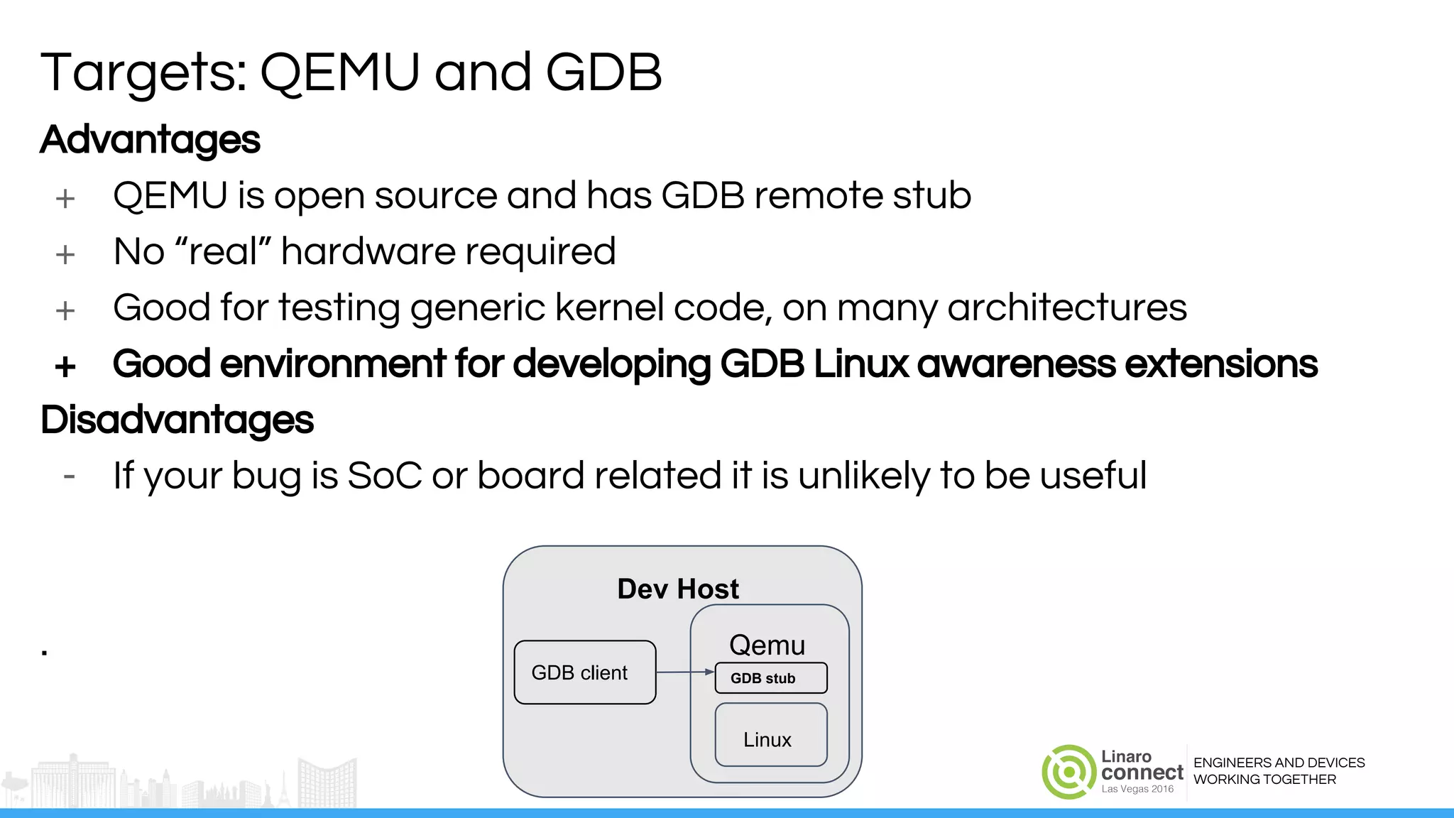 ENGINEERS AND DEVICES
WORKING TOGETHER
Advantages
+ QEMU is open source and has GDB remote stub
+ No “real” hardware required
+ Good for testing generic kernel code, on many architectures
+ Good environment for developing GDB Linux awareness extensions
Disadvantages
- If your bug is SoC or board related it is unlikely to be useful
.
Targets: QEMU and GDB
Dev Host
GDB client
Linux
GDB stub
Qemu
 