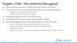 ENGINEERS AND DEVICES
WORKING TOGETHER
● Allows external access to dedicated SoC debug hardware
● Flow control via on-chip hardware breakpoints and watchpoints
○ Access to on-chip performance monitors
○ Control reset and initialization of target
● Download code directly into RAM or flash
● Manipulate MMU and caches whilst target is halted
● Allows debugging when other techniques can’t be used e.g.
○ Ability to load code on bare board & debug from reset vector
○ Debug during late and early parts of system suspend & resume
○ Debug IRQ handlers
○ Inspect very broken / corrupt systems e.g. when KGDB stub no longer functional.
Targets: JTAG - Why External Debugging?
 