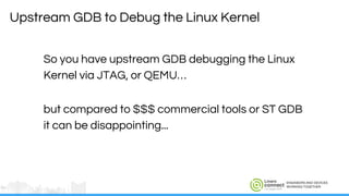 ENGINEERS AND DEVICES
WORKING TOGETHER
So you have upstream GDB debugging the Linux
Kernel via JTAG, or QEMU…
but compared to $$$ commercial tools or ST GDB
it can be disappointing...
Upstream GDB to Debug the Linux Kernel
 