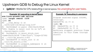 ENGINEERS AND DEVICES
WORKING TOGETHER
● (gdb) bt - Works for CPU executing in kernel space. No unwinding for user tasks.
Upstream GDB to Debug the Linux Kernel
Example ‘bt’ executing in kernel space
arm-linux-gnueabi-gdb vmlinux
(gdb) target remote :1234
(gdb) bt
#0 __loop_delay () at
../arch/arm/lib/delay-loop.S:47
#1 0xc02cbbe0 in panic (fmt=0xc0c340a8
"VFS: Unable to mount root fs on %s") at
../kernel/panic.c:201
#2 0xc0dad19c in mount_block_root
(name=0xc0c34148 "/dev/root", flags=32768)
at ../init/do_mounts.c:421
#3 0xc0dad354 in mount_root () at
../init/do_mounts.c:541
#4 0xc0dad4b4 in prepare_namespace () at
../init/do_mounts.c:600
Example ‘bt’ executing in userspace
Program received signal SIGINT,
Interrupt.
0xb6e4978c in ?? ()
(gdb) bt
#0 0xb6e4978c in ?? ()
#1 0xb6e4a408 in ?? ()
Backtrace stopped: previous frame
identical to this frame (corrupt
stack?)
 