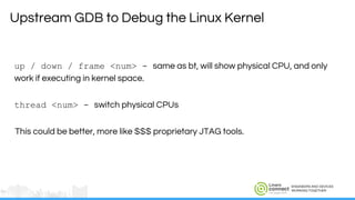 ENGINEERS AND DEVICES
WORKING TOGETHER
up / down / frame <num> - same as bt, will show physical CPU, and only
work if executing in kernel space.
thread <num> - switch physical CPUs
This could be better, more like $$$ proprietary JTAG tools.
Upstream GDB to Debug the Linux Kernel
 