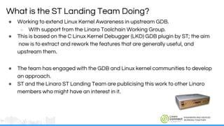 ENGINEERS AND DEVICES
WORKING TOGETHER
● Working to extend Linux Kernel Awareness in upstream GDB.
○ With support from the Linaro Toolchain Working Group.
● This is based on the C Linux Kernel Debugger (LKD) GDB plugin by ST; the aim
now is to extract and rework the features that are generally useful, and
upstream them.
● The team has engaged with the GDB and Linux kernel communities to develop
an approach.
● ST and the Linaro ST Landing Team are publicising this work to other Linaro
members who might have an interest in it.
What is the ST Landing Team Doing?
 