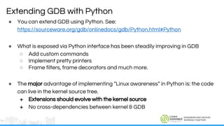 ENGINEERS AND DEVICES
WORKING TOGETHER
● You can extend GDB using Python. See:
https://sourceware.org/gdb/onlinedocs/gdb/Python.html#Python
● What is exposed via Python interface has been steadily improving in GDB
○ Add custom commands
○ Implement pretty printers
○ Frame filters, frame decorators and much more.
● The major advantage of implementing “Linux awareness” in Python is: the code
can live in the kernel source tree.
+ Extensions should evolve with the kernel source
+ No cross-dependencies between kernel & GDB
Extending GDB with Python
 