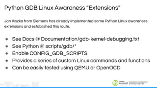 ENGINEERS AND DEVICES
WORKING TOGETHER
Jan Kiszka from Siemens has already implemented some Python Linux awareness
extensions and established this route.
● See Docs @ Documentation/gdb-kernel-debugging.txt
● See Python @ scripts/gdb/*
● Enable CONFIG_GDB_SCRIPTS
● Provides a series of custom Linux commands and functions
● Can be easily tested using QEMU or OpenOCD
Python GDB Linux Awareness “Extensions”
 